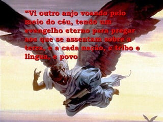 “ Vi outro anjo voando pelo meio do céu, tendo um evangelho eterno para pregar aos que se assentam sobre a terra, e a cada nação, e tribo e língua, e povo 