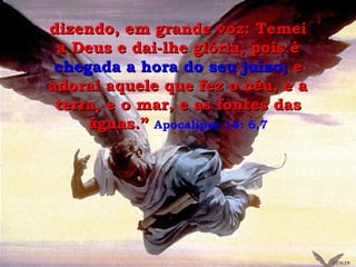 dizendo, em grande voz: Temei a Deus e dai-lhe glória, pois é  chegada a hora do seu juízo;  e adorai aquele que fez o céu, e a terra, e o mar, e as fontes das águas.”   Apocalipse 14: 6,7 GEISLER 