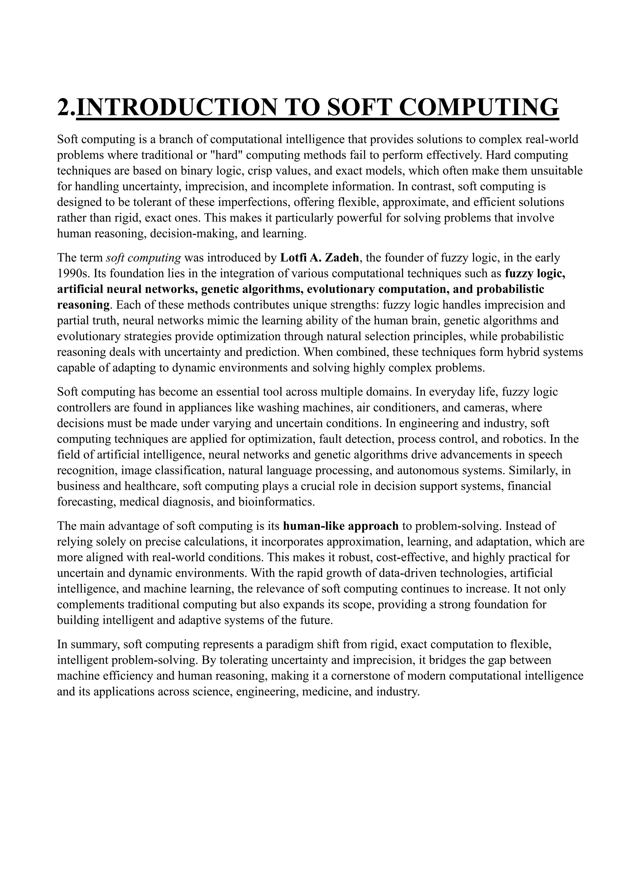 2.INTRODUCTION TO SOFT COMPUTING
Soft computing is a branch of computational intelligence that provides solutions to complex real-world
problems where traditional or "hard" computing methods fail to perform effectively. Hard computing
techniques are based on binary logic, crisp values, and exact models, which often make them unsuitable
for handling uncertainty, imprecision, and incomplete information. In contrast, soft computing is
designed to be tolerant of these imperfections, offering flexible, approximate, and efficient solutions
rather than rigid, exact ones. This makes it particularly powerful for solving problems that involve
human reasoning, decision-making, and learning.
The term soft computing was introduced by Lotfi A. Zadeh, the founder of fuzzy logic, in the early
1990s. Its foundation lies in the integration of various computational techniques such as fuzzy logic,
artificial neural networks, genetic algorithms, evolutionary computation, and probabilistic
reasoning. Each of these methods contributes unique strengths: fuzzy logic handles imprecision and
partial truth, neural networks mimic the learning ability of the human brain, genetic algorithms and
evolutionary strategies provide optimization through natural selection principles, while probabilistic
reasoning deals with uncertainty and prediction. When combined, these techniques form hybrid systems
capable of adapting to dynamic environments and solving highly complex problems.
Soft computing has become an essential tool across multiple domains. In everyday life, fuzzy logic
controllers are found in appliances like washing machines, air conditioners, and cameras, where
decisions must be made under varying and uncertain conditions. In engineering and industry, soft
computing techniques are applied for optimization, fault detection, process control, and robotics. In the
field of artificial intelligence, neural networks and genetic algorithms drive advancements in speech
recognition, image classification, natural language processing, and autonomous systems. Similarly, in
business and healthcare, soft computing plays a crucial role in decision support systems, financial
forecasting, medical diagnosis, and bioinformatics.
The main advantage of soft computing is its human-like approach to problem-solving. Instead of
relying solely on precise calculations, it incorporates approximation, learning, and adaptation, which are
more aligned with real-world conditions. This makes it robust, cost-effective, and highly practical for
uncertain and dynamic environments. With the rapid growth of data-driven technologies, artificial
intelligence, and machine learning, the relevance of soft computing continues to increase. It not only
complements traditional computing but also expands its scope, providing a strong foundation for
building intelligent and adaptive systems of the future.
In summary, soft computing represents a paradigm shift from rigid, exact computation to flexible,
intelligent problem-solving. By tolerating uncertainty and imprecision, it bridges the gap between
machine efficiency and human reasoning, making it a cornerstone of modern computational intelligence
and its applications across science, engineering, medicine, and industry.
 
