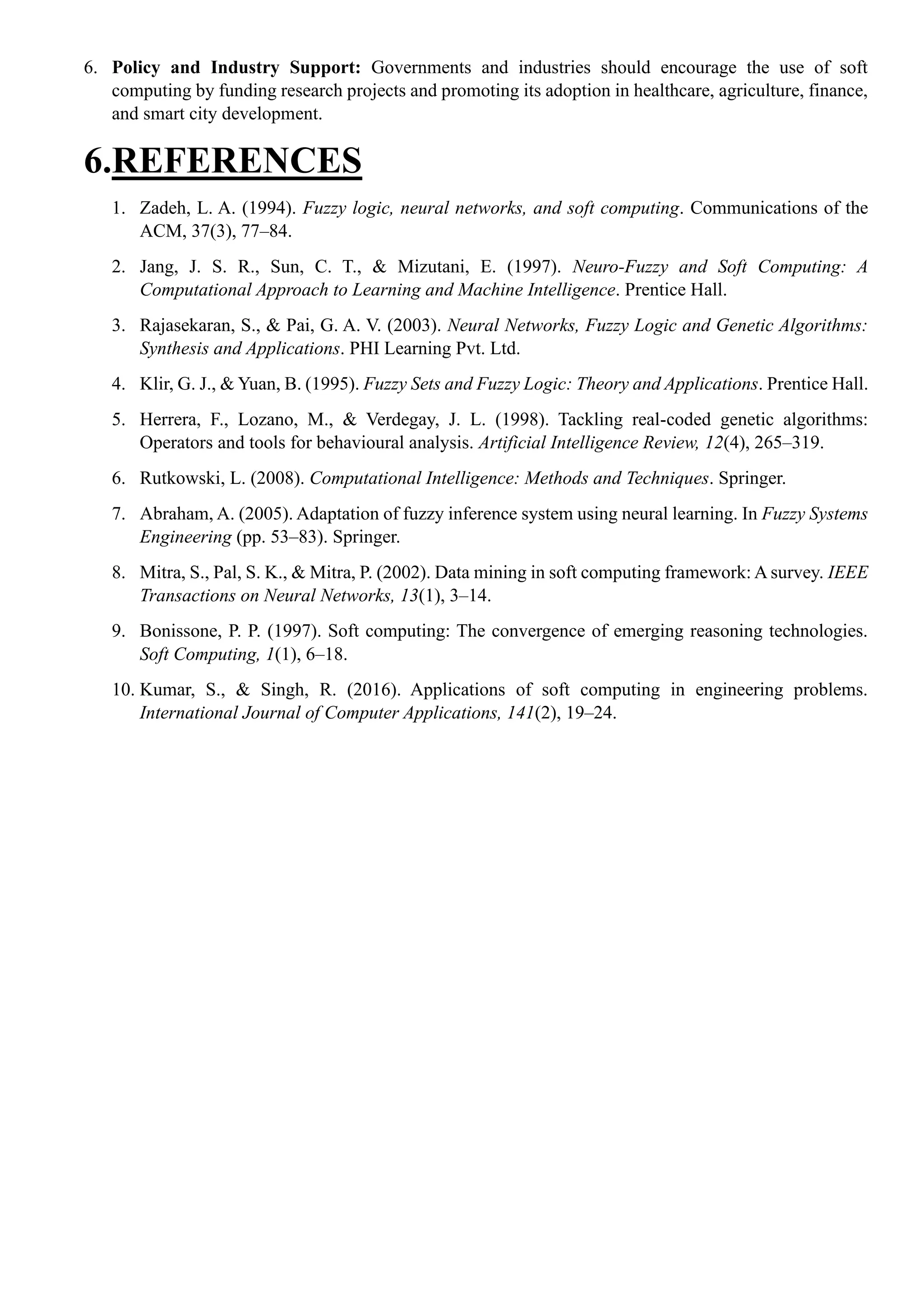 6. Policy and Industry Support: Governments and industries should encourage the use of soft
computing by funding research projects and promoting its adoption in healthcare, agriculture, finance,
and smart city development.
6.REFERENCES
1. Zadeh, L. A. (1994). Fuzzy logic, neural networks, and soft computing. Communications of the
ACM, 37(3), 77–84.
2. Jang, J. S. R., Sun, C. T., & Mizutani, E. (1997). Neuro-Fuzzy and Soft Computing: A
Computational Approach to Learning and Machine Intelligence. Prentice Hall.
3. Rajasekaran, S., & Pai, G. A. V. (2003). Neural Networks, Fuzzy Logic and Genetic Algorithms:
Synthesis and Applications. PHI Learning Pvt. Ltd.
4. Klir, G. J., & Yuan, B. (1995). Fuzzy Sets and Fuzzy Logic: Theory and Applications. Prentice Hall.
5. Herrera, F., Lozano, M., & Verdegay, J. L. (1998). Tackling real-coded genetic algorithms:
Operators and tools for behavioural analysis. Artificial Intelligence Review, 12(4), 265–319.
6. Rutkowski, L. (2008). Computational Intelligence: Methods and Techniques. Springer.
7. Abraham, A. (2005). Adaptation of fuzzy inference system using neural learning. In Fuzzy Systems
Engineering (pp. 53–83). Springer.
8. Mitra, S., Pal, S. K., & Mitra, P. (2002). Data mining in soft computing framework: A survey. IEEE
Transactions on Neural Networks, 13(1), 3–14.
9. Bonissone, P. P. (1997). Soft computing: The convergence of emerging reasoning technologies.
Soft Computing, 1(1), 6–18.
10. Kumar, S., & Singh, R. (2016). Applications of soft computing in engineering problems.
International Journal of Computer Applications, 141(2), 19–24.
 