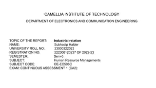 CAMELLIA INSTITUTE OF TECHNOLOGY
DEPARTMENT OF ELECTRONICS AND COMMUNICATION ENGINEERING
TOPIC OF THE REPORT: Industrial relation
NAME: Subhadip Halder
UNIVERSITY ROLL NO: 23000322023
REGISTRATION NO: 222300120237 OF 2022-23
SEMESTER: Sem-5
SUBJECT: Human Resource Managements
SUBJECT CODE: OE-EC506C
EXAM: CONTINUOUS ASSESSMENT 1 (CA2):
 