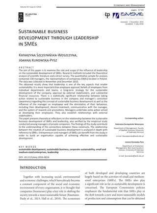 Volume 8 • Issue 3 • 2016
57
Economics and Management
Sustainable business
development through leadership
in SMEs
Katarzyna Szczepańska-Woszczyna,
Joanna Kurowska-Pysz
A B S T R A C T
The aim of this paper is to examine the role and scope of the influence of leadership
on the sustainable development of SMEs. Research methods included the theoretical
analysis of scientific literature and a direct survey. The quantitative sample for analysis
contained 138 managers, the representatives of companies (SMEs) located in Poland.
The data was collected in November and December 2015.
The obtained results show that leadership is one of the key aspects that enable
sustainability. It is more important than employee approval, beliefs of employees from
individual departments and teams, a long-term strategy for the sustainable
development of the company, approval by external stakeholders, and substantial
financial resources. There is a statistically significant relationship between taking
action related to sustainable business in the company and manager’s conviction
(awareness) regarding the concept of sustainable business development as well as the
influence of the manager on employees and the stimulation of their behaviour,
including their development, decent treatment, communication with the manager,
and the system of rewards and promotions. Managers undertake some action aimed
at developing their employees. They also establish relationships with external
stakeholders.
The paper presents theoretical reflections on the relationship between the sustainable
business development of SMEs and leadership, also verified by the empirical study
conducted among managers of private companies. The findings of the study contribute
to the understanding of the connections between these constructs. The relationship
between the creation of sustainable business development is analysed in depth with
reference to SMEs. Entrepreneurs and managers of SMEs can benefit from the study in
order to build an organisation capable of achieving effective and sustainable
development.
K E Y W O R D S
sustainable development, sustainable business, corporate sustainability, small and
medium-sized enterprises, leadership
DOI: 10.1515/emj-2016-0024
Corresponding author:
Katarzyna Szczepańska-Woszczyna
Department of Management, Faculty
of Applied Sciences, University
of Dąbrowa Górnicza
e-mail: kszczepanska@wsb.edu.pl
Joanna Kurowska-Pysz
Department of Production
Management, Non-local Faculty in
Cieszyn, University of Dabrowa
Górnicza
e-mail: jkurowska@wsb.edu.pl
received: 1 December, 2015
accepted: 5 July, 2016
Introduction
	 Together with increasing social, environmental
and economic challenges, which have already become
a constant component of the social and economic
environment of every organisation, it is thought that
companies (businesses) play a key role in shifting the
society towards a more sustainable future (Baumann-
Pauly et al., 2013; Hall et al., 2010). The economies
of both developed and developing countries are
largely based on the activities of small and medium-
sized enterprises (SMEs). The SMEs also play
a significant role as far as sustainable development is
concerned. The European Commission policies
emphasize the fundamental role that SMEs play in
the shift towards a new and more sustainable models
of production and consumption that can be obtained
pages: 57-69
 