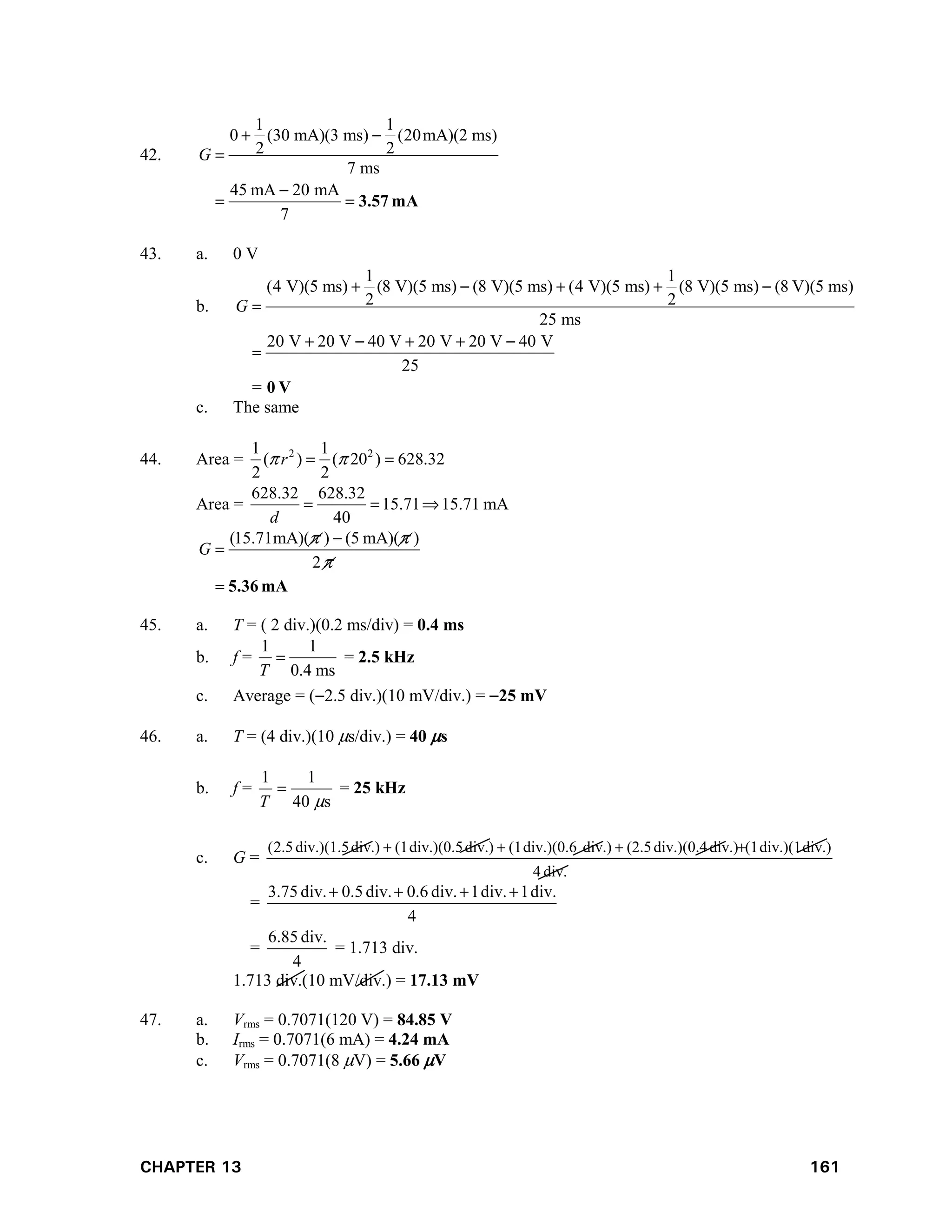 CHAPTER 13 161
42.
1 1
0 (30 mA)(3 ms) (20mA)(2 ms)
2 2
7 ms
45 mA 20 mA
7
G
 


  3.57 mA
43. a. 0 V
b.
1 1
(4 V)(5 ms) (8 V)(5 ms) (8 V)(5 ms) (4 V)(5 ms) (8 V)(5 ms) (8 V)(5 ms)
2 2
25 ms
20 V 20 V 40 V 20 V 20 V 40 V
25
=
G
    

    

0 V
c. The same
44. Area = 2 2
1 1
( ) ( 20 ) 628.32
2 2
r
 
 
Area =
628.32 628.32
15.71 15.71 mA
40
d
  
(15.71mA)( ) (5 mA)( )
2
G
 



 5.36 mA
45. a. T = ( 2 div.)(0.2 ms/div) = 0.4 ms
b. f =
1 1
0.4 ms
T
 = 2.5 kHz
c. Average = (2.5 div.)(10 mV/div.) = 25 mV
46. a. T = (4 div.)(10 s/div.) = 40 s
b. f =
s
40
1
1


T
= 25 kHz
c. G =
div.
4
div.)
div.)(1
(1
div.)
div.)(0.4
(2.5
div.)
div.)(0.6
(1
div.)
div.)(0.5
(1
div.)
div.)(1.5
5
.
2
( 



=
4
div.
1
div.
1
div.
0.6
div.
0.5
div.
75
.
3 



=
4
div.
85
.
6
= 1.713 div.
1.713 div.(10 mV/div.) = 17.13 mV
47. a. Vrms = 0.7071(120 V) = 84.85 V
b. Irms = 0.7071(6 mA) = 4.24 mA
c. Vrms = 0.7071(8 V) = 5.66 V
 