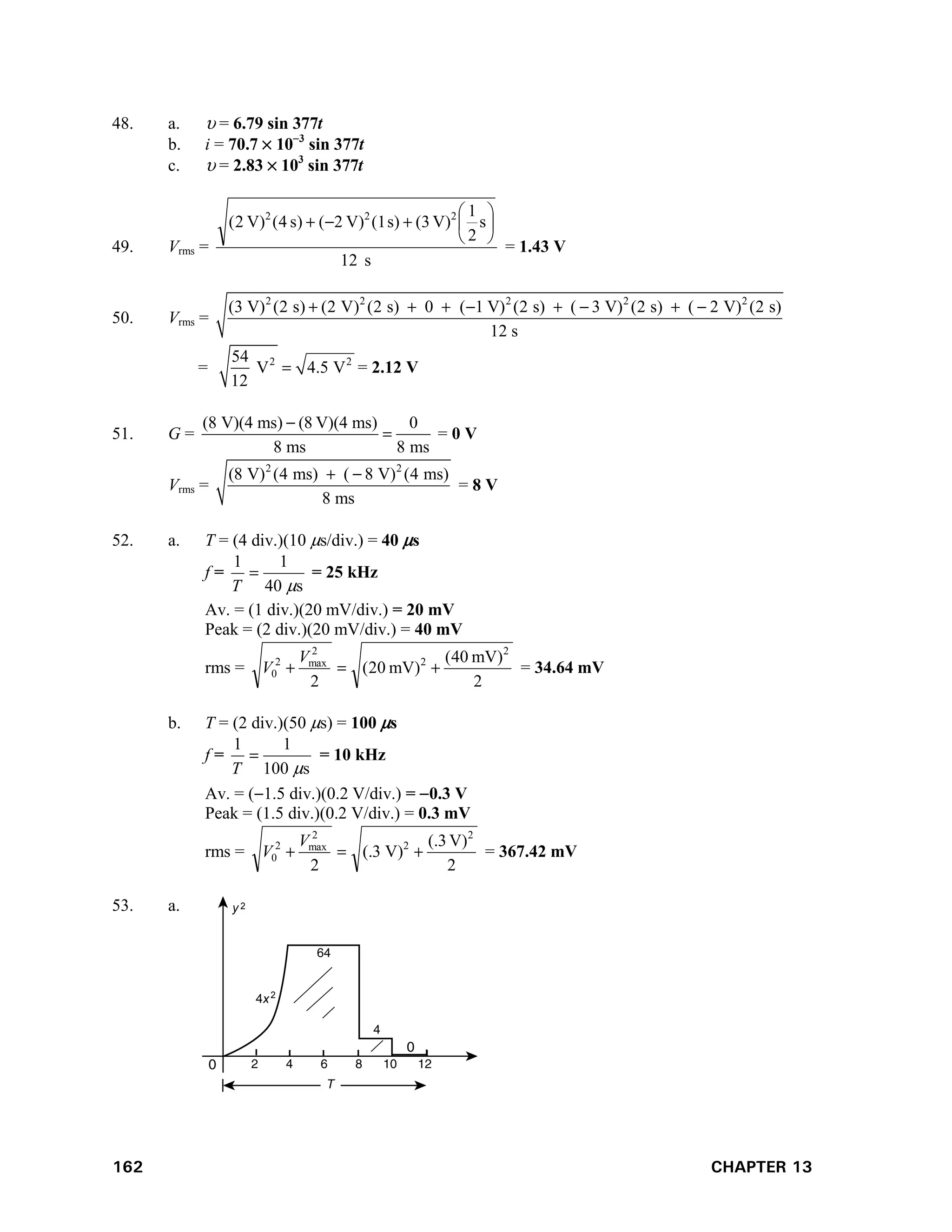 162 CHAPTER 13
48. a.  = 6.79 sin 377t
b. i = 70.7  103
sin 377t
c.  = 2.83  103
sin 377t
49. Vrms =
s
12
s
2
1
V)
(3
s)
(1
V)
2
(
)
s
4
(
V)
2
( 2
2
2









= 1.43 V
50. Vrms =
2 2 2 2 2
(3 V) (2 s) (2 V) (2 s) 0 ( 1 V) (2 s) ( 3 V) (2 s) ( 2 V) (2 s)
12 s
       
= 2 2
54
V 4.5 V
12
 = 2.12 V
51. G =
(8 V)(4 ms) (8 V)(4 ms) 0
8 ms 8 ms

 = 0 V
Vrms =
2 2
(8 V) (4 ms) ( 8 V) (4 ms)
8 ms
 
= 8 V
52. a. T = (4 div.)(10 s/div.) = 40 s
f =
s
40
1
1


T
= 25 kHz
Av. = (1 div.)(20 mV/div.) = 20 mV
Peak = (2 div.)(20 mV/div.) = 40 mV
rms =
2
mV)
40
(
mV)
20
(
2
2
2
2
max
2
0 


V
V = 34.64 mV
b. T = (2 div.)(50 s) = 100 s
f =
s
100
1
1


T
= 10 kHz
Av. = (1.5 div.)(0.2 V/div.) = 0.3 V
Peak = (1.5 div.)(0.2 V/div.) = 0.3 mV
rms =
2
V)
3
(.
V)
3
(.
2
2
2
2
max
2
0 


V
V = 367.42 mV
53. a.
 