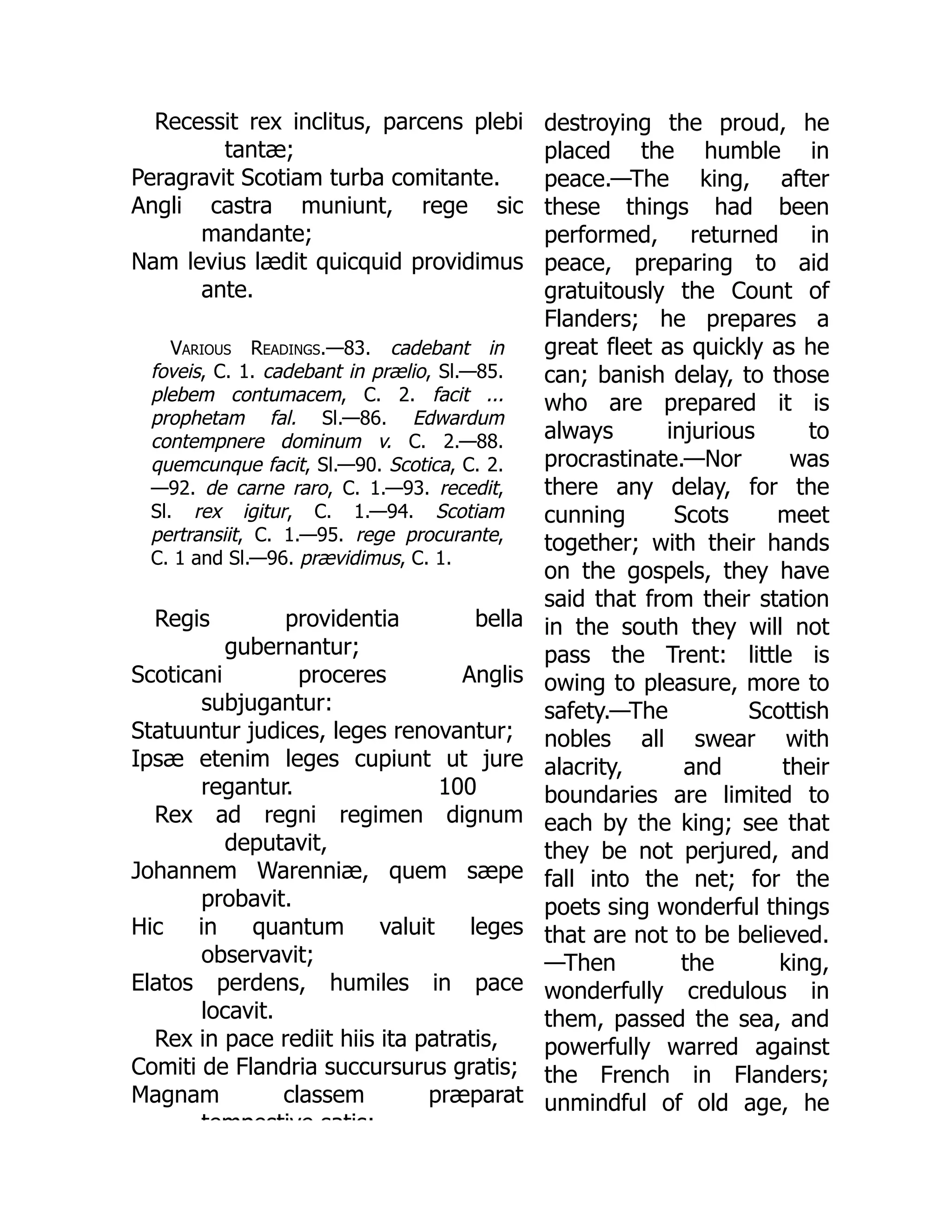 Recessit rex inclitus, parcens plebi
tantæ;
Peragravit Scotiam turba comitante.
Angli castra muniunt, rege sic
mandante;
Nam levius lædit quicquid providimus
ante.
Various Readings.—83. cadebant in
foveis, C. 1. cadebant in prælio, Sl.—85.
plebem contumacem, C. 2. facit ...
prophetam fal. Sl.—86. Edwardum
contempnere dominum v. C. 2.—88.
quemcunque facit, Sl.—90. Scotica, C. 2.
—92. de carne raro, C. 1.—93. recedit,
Sl. rex igitur, C. 1.—94. Scotiam
pertransiit, C. 1.—95. rege procurante,
C. 1 and Sl.—96. prævidimus, C. 1.
100
Regis providentia bella
gubernantur;
Scoticani proceres Anglis
subjugantur:
Statuuntur judices, leges renovantur;
Ipsæ etenim leges cupiunt ut jure
regantur.
Rex ad regni regimen dignum
deputavit,
Johannem Warenniæ, quem sæpe
probavit.
Hic in quantum valuit leges
observavit;
Elatos perdens, humiles in pace
locavit.
Rex in pace rediit hiis ita patratis,
Comiti de Flandria succursurus gratis;
Magnam classem præparat
tempestive satis;
destroying the proud, he
placed the humble in
peace.—The king, after
these things had been
performed, returned in
peace, preparing to aid
gratuitously the Count of
Flanders; he prepares a
great fleet as quickly as he
can; banish delay, to those
who are prepared it is
always injurious to
procrastinate.—Nor was
there any delay, for the
cunning Scots meet
together; with their hands
on the gospels, they have
said that from their station
in the south they will not
pass the Trent: little is
owing to pleasure, more to
safety.—The Scottish
nobles all swear with
alacrity, and their
boundaries are limited to
each by the king; see that
they be not perjured, and
fall into the net; for the
poets sing wonderful things
that are not to be believed.
—Then the king,
wonderfully credulous in
them, passed the sea, and
powerfully warred against
the French in Flanders;
unmindful of old age, he
 