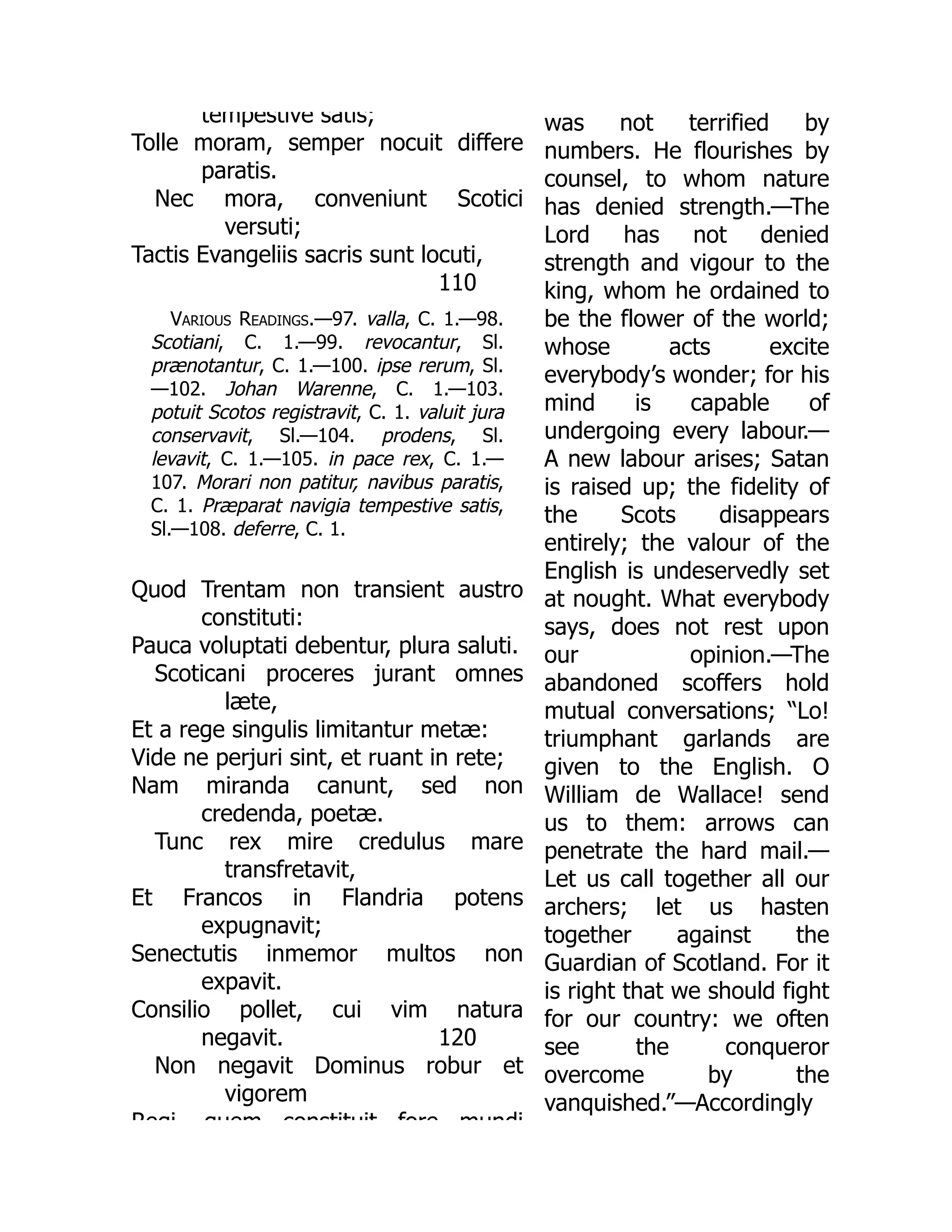 110
tempestive satis;
Tolle moram, semper nocuit differe
paratis.
Nec mora, conveniunt Scotici
versuti;
Tactis Evangeliis sacris sunt locuti,
Various Readings.—97. valla, C. 1.—98.
Scotiani, C. 1.—99. revocantur, Sl.
prænotantur, C. 1.—100. ipse rerum, Sl.
—102. Johan Warenne, C. 1.—103.
potuit Scotos registravit, C. 1. valuit jura
conservavit, Sl.—104. prodens, Sl.
levavit, C. 1.—105. in pace rex, C. 1.—
107. Morari non patitur, navibus paratis,
C. 1. Præparat navigia tempestive satis,
Sl.—108. deferre, C. 1.
120
Quod Trentam non transient austro
constituti:
Pauca voluptati debentur, plura saluti.
Scoticani proceres jurant omnes
læte,
Et a rege singulis limitantur metæ:
Vide ne perjuri sint, et ruant in rete;
Nam miranda canunt, sed non
credenda, poetæ.
Tunc rex mire credulus mare
transfretavit,
Et Francos in Flandria potens
expugnavit;
Senectutis inmemor multos non
expavit.
Consilio pollet, cui vim natura
negavit.
Non negavit Dominus robur et
vigorem
Regi quem constituit fore mundi
was not terrified by
numbers. He flourishes by
counsel, to whom nature
has denied strength.—The
Lord has not denied
strength and vigour to the
king, whom he ordained to
be the flower of the world;
whose acts excite
everybody’s wonder; for his
mind is capable of
undergoing every labour.—
A new labour arises; Satan
is raised up; the fidelity of
the Scots disappears
entirely; the valour of the
English is undeservedly set
at nought. What everybody
says, does not rest upon
our opinion.—The
abandoned scoffers hold
mutual conversations; “Lo!
triumphant garlands are
given to the English. O
William de Wallace! send
us to them: arrows can
penetrate the hard mail.—
Let us call together all our
archers; let us hasten
together against the
Guardian of Scotland. For it
is right that we should fight
for our country: we often
see the conqueror
overcome by the
vanquished.”—Accordingly
 