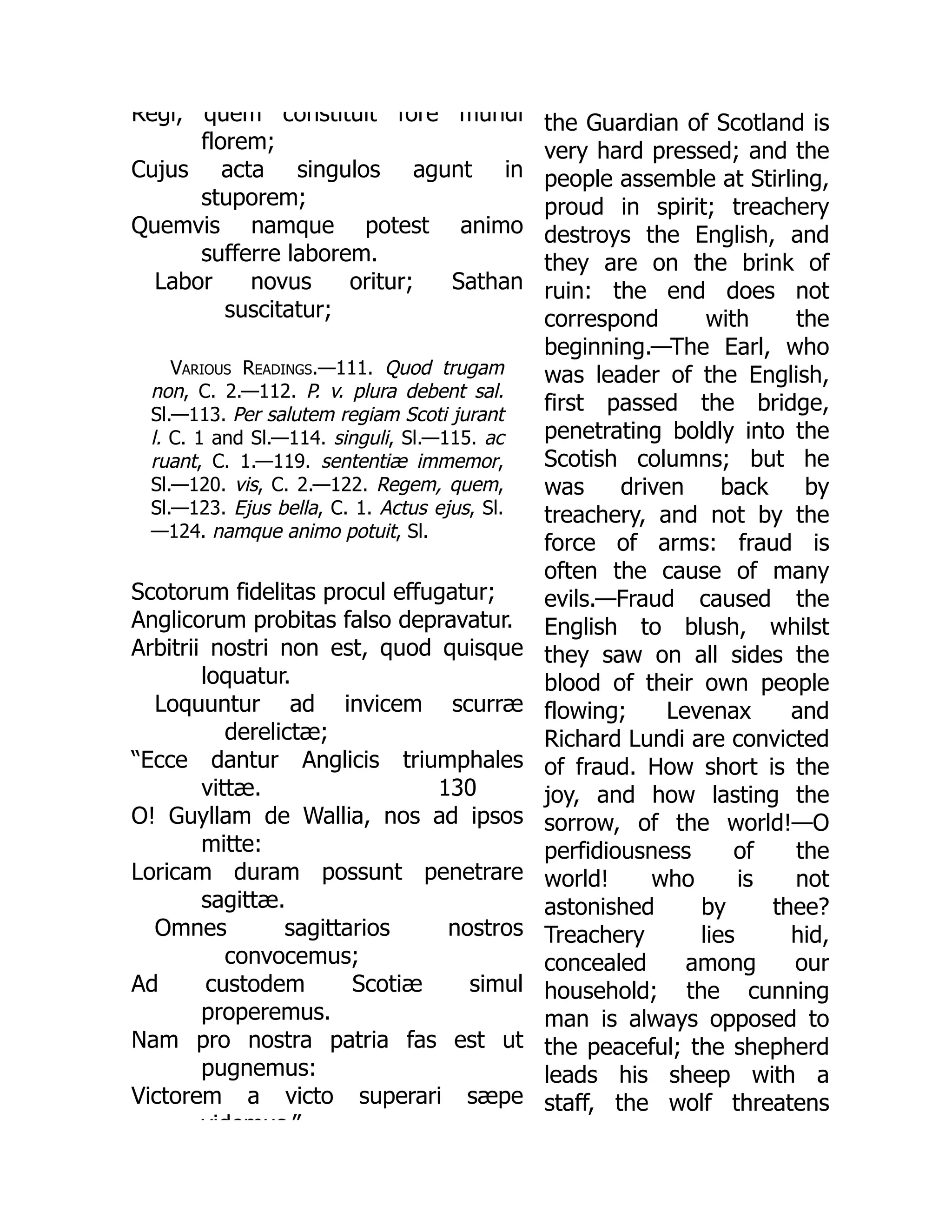 Regi, quem constituit fore mundi
florem;
Cujus acta singulos agunt in
stuporem;
Quemvis namque potest animo
sufferre laborem.
Labor novus oritur; Sathan
suscitatur;
Various Readings.—111. Quod trugam
non, C. 2.—112. P. v. plura debent sal.
Sl.—113. Per salutem regiam Scoti jurant
l. C. 1 and Sl.—114. singuli, Sl.—115. ac
ruant, C. 1.—119. sententiæ immemor,
Sl.—120. vis, C. 2.—122. Regem, quem,
Sl.—123. Ejus bella, C. 1. Actus ejus, Sl.
—124. namque animo potuit, Sl.
130
Scotorum fidelitas procul effugatur;
Anglicorum probitas falso depravatur.
Arbitrii nostri non est, quod quisque
loquatur.
Loquuntur ad invicem scurræ
derelictæ;
“Ecce dantur Anglicis triumphales
vittæ.
O! Guyllam de Wallia, nos ad ipsos
mitte:
Loricam duram possunt penetrare
sagittæ.
Omnes sagittarios nostros
convocemus;
Ad custodem Scotiæ simul
properemus.
Nam pro nostra patria fas est ut
pugnemus:
Victorem a victo superari sæpe
videmus ”
the Guardian of Scotland is
very hard pressed; and the
people assemble at Stirling,
proud in spirit; treachery
destroys the English, and
they are on the brink of
ruin: the end does not
correspond with the
beginning.—The Earl, who
was leader of the English,
first passed the bridge,
penetrating boldly into the
Scotish columns; but he
was driven back by
treachery, and not by the
force of arms: fraud is
often the cause of many
evils.—Fraud caused the
English to blush, whilst
they saw on all sides the
blood of their own people
flowing; Levenax and
Richard Lundi are convicted
of fraud. How short is the
joy, and how lasting the
sorrow, of the world!—O
perfidiousness of the
world! who is not
astonished by thee?
Treachery lies hid,
concealed among our
household; the cunning
man is always opposed to
the peaceful; the shepherd
leads his sheep with a
staff, the wolf threatens
 
