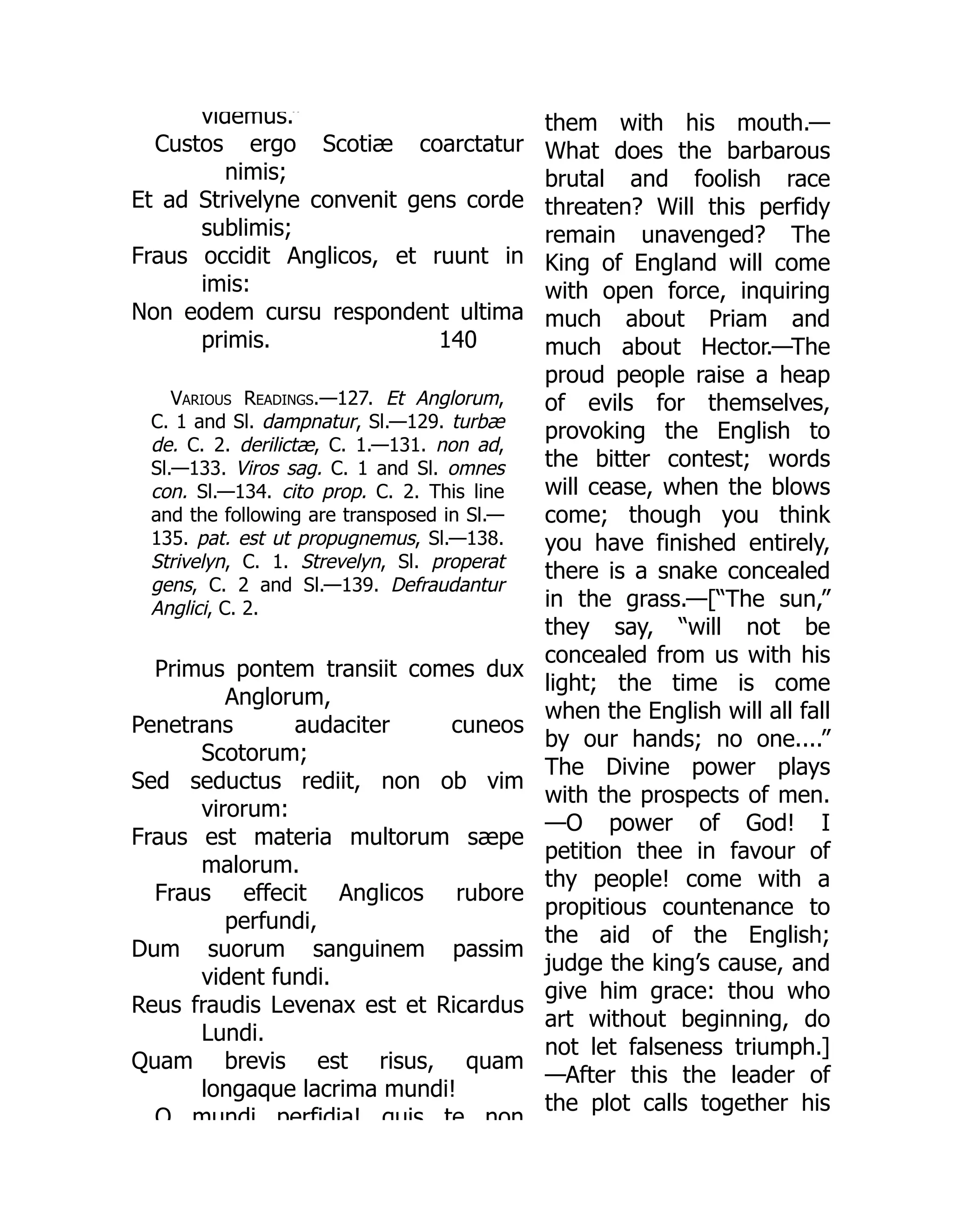 140
videmus.”
Custos ergo Scotiæ coarctatur
nimis;
Et ad Strivelyne convenit gens corde
sublimis;
Fraus occidit Anglicos, et ruunt in
imis:
Non eodem cursu respondent ultima
primis.
Various Readings.—127. Et Anglorum,
C. 1 and Sl. dampnatur, Sl.—129. turbæ
de. C. 2. derilictæ, C. 1.—131. non ad,
Sl.—133. Viros sag. C. 1 and Sl. omnes
con. Sl.—134. cito prop. C. 2. This line
and the following are transposed in Sl.—
135. pat. est ut propugnemus, Sl.—138.
Strivelyn, C. 1. Strevelyn, Sl. properat
gens, C. 2 and Sl.—139. Defraudantur
Anglici, C. 2.
Primus pontem transiit comes dux
Anglorum,
Penetrans audaciter cuneos
Scotorum;
Sed seductus rediit, non ob vim
virorum:
Fraus est materia multorum sæpe
malorum.
Fraus effecit Anglicos rubore
perfundi,
Dum suorum sanguinem passim
vident fundi.
Reus fraudis Levenax est et Ricardus
Lundi.
Quam brevis est risus, quam
longaque lacrima mundi!
O mundi perfidia! quis te non
them with his mouth.—
What does the barbarous
brutal and foolish race
threaten? Will this perfidy
remain unavenged? The
King of England will come
with open force, inquiring
much about Priam and
much about Hector.—The
proud people raise a heap
of evils for themselves,
provoking the English to
the bitter contest; words
will cease, when the blows
come; though you think
you have finished entirely,
there is a snake concealed
in the grass.—[“The sun,”
they say, “will not be
concealed from us with his
light; the time is come
when the English will all fall
by our hands; no one....”
The Divine power plays
with the prospects of men.
—O power of God! I
petition thee in favour of
thy people! come with a
propitious countenance to
the aid of the English;
judge the king’s cause, and
give him grace: thou who
art without beginning, do
not let falseness triumph.]
—After this the leader of
the plot calls together his
 