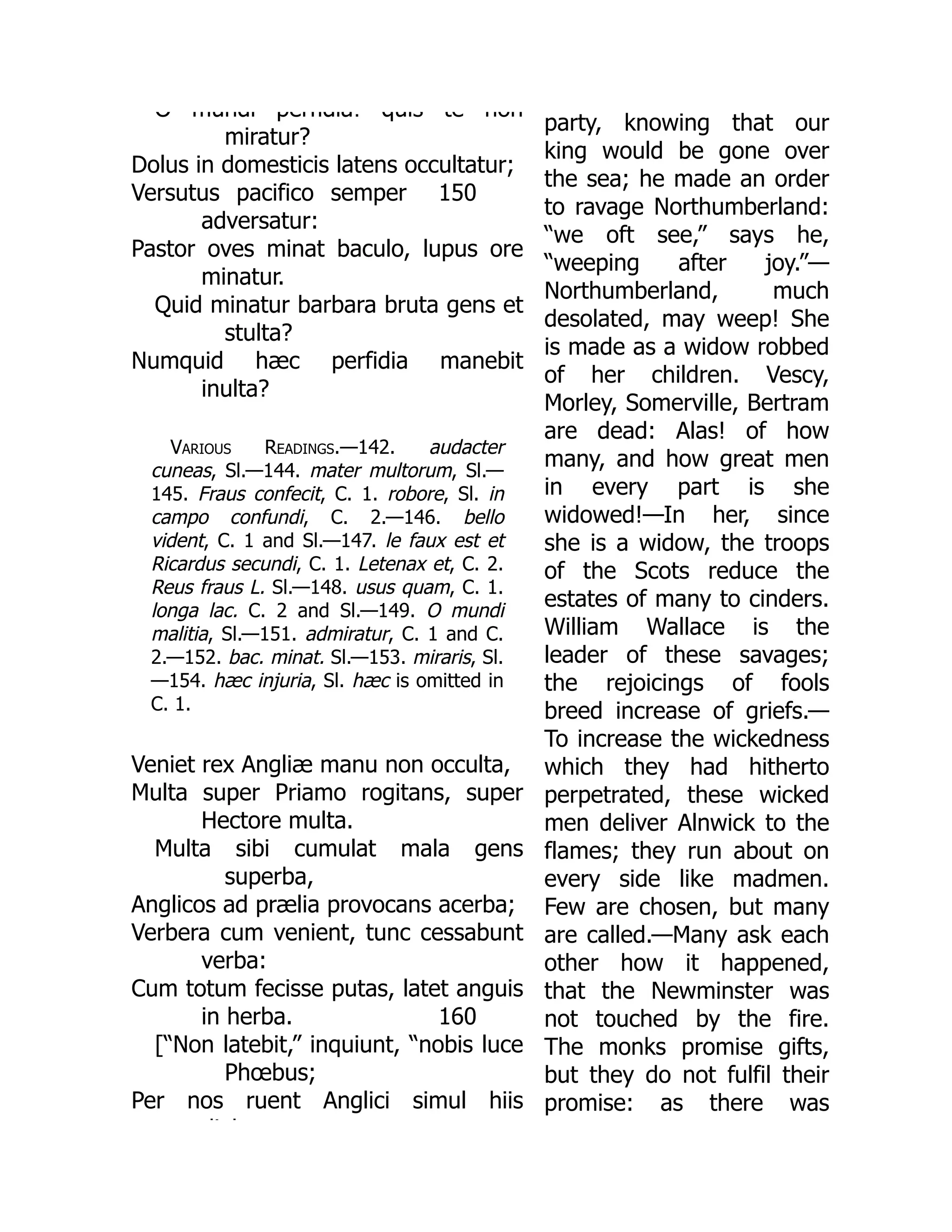 150
O mundi perfidia! quis te non
miratur?
Dolus in domesticis latens occultatur;
Versutus pacifico semper
adversatur:
Pastor oves minat baculo, lupus ore
minatur.
Quid minatur barbara bruta gens et
stulta?
Numquid hæc perfidia manebit
inulta?
Various Readings.—142. audacter
cuneas, Sl.—144. mater multorum, Sl.—
145. Fraus confecit, C. 1. robore, Sl. in
campo confundi, C. 2.—146. bello
vident, C. 1 and Sl.—147. le faux est et
Ricardus secundi, C. 1. Letenax et, C. 2.
Reus fraus L. Sl.—148. usus quam, C. 1.
longa lac. C. 2 and Sl.—149. O mundi
malitia, Sl.—151. admiratur, C. 1 and C.
2.—152. bac. minat. Sl.—153. miraris, Sl.
—154. hæc injuria, Sl. hæc is omitted in
C. 1.
160
Veniet rex Angliæ manu non occulta,
Multa super Priamo rogitans, super
Hectore multa.
Multa sibi cumulat mala gens
superba,
Anglicos ad prælia provocans acerba;
Verbera cum venient, tunc cessabunt
verba:
Cum totum fecisse putas, latet anguis
in herba.
[“Non latebit,” inquiunt, “nobis luce
Phœbus;
Per nos ruent Anglici simul hiis
di b
party, knowing that our
king would be gone over
the sea; he made an order
to ravage Northumberland:
“we oft see,” says he,
“weeping after joy.”—
Northumberland, much
desolated, may weep! She
is made as a widow robbed
of her children. Vescy,
Morley, Somerville, Bertram
are dead: Alas! of how
many, and how great men
in every part is she
widowed!—In her, since
she is a widow, the troops
of the Scots reduce the
estates of many to cinders.
William Wallace is the
leader of these savages;
the rejoicings of fools
breed increase of griefs.—
To increase the wickedness
which they had hitherto
perpetrated, these wicked
men deliver Alnwick to the
flames; they run about on
every side like madmen.
Few are chosen, but many
are called.—Many ask each
other how it happened,
that the Newminster was
not touched by the fire.
The monks promise gifts,
but they do not fulfil their
promise: as there was
 