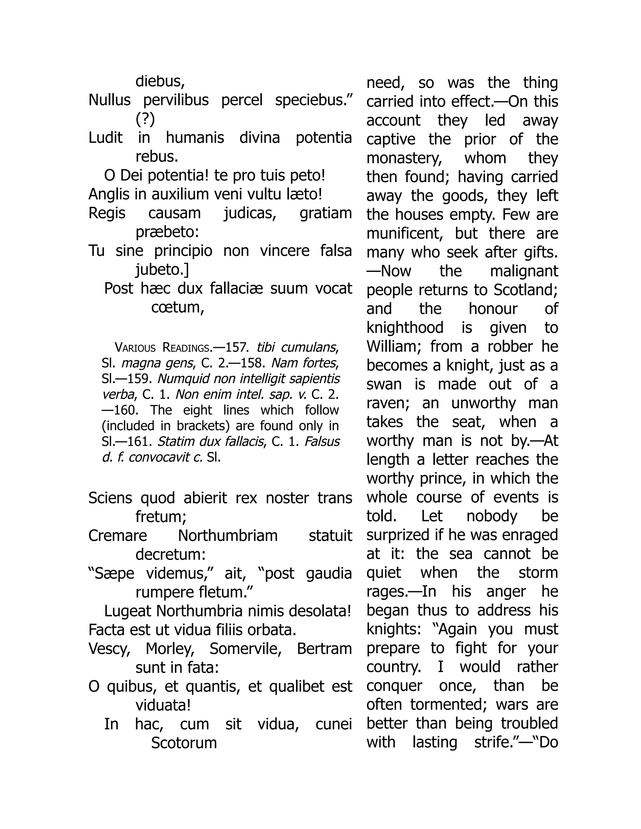 diebus,
Nullus pervilibus percel speciebus.”
(?)
Ludit in humanis divina potentia
rebus.
O Dei potentia! te pro tuis peto!
Anglis in auxilium veni vultu læto!
Regis causam judicas, gratiam
præbeto:
Tu sine principio non vincere falsa
jubeto.]
Post hæc dux fallaciæ suum vocat
cœtum,
Various Readings.—157. tibi cumulans,
Sl. magna gens, C. 2.—158. Nam fortes,
Sl.—159. Numquid non intelligit sapientis
verba, C. 1. Non enim intel. sap. v. C. 2.
—160. The eight lines which follow
(included in brackets) are found only in
Sl.—161. Statim dux fallacis, C. 1. Falsus
d. f. convocavit c. Sl.
Sciens quod abierit rex noster trans
fretum;
Cremare Northumbriam statuit
decretum:
“Sæpe videmus,” ait, “post gaudia
rumpere fletum.”
Lugeat Northumbria nimis desolata!
Facta est ut vidua filiis orbata.
Vescy, Morley, Somervile, Bertram
sunt in fata:
O quibus, et quantis, et qualibet est
viduata!
In hac, cum sit vidua, cunei
Scotorum
need, so was the thing
carried into effect.—On this
account they led away
captive the prior of the
monastery, whom they
then found; having carried
away the goods, they left
the houses empty. Few are
munificent, but there are
many who seek after gifts.
—Now the malignant
people returns to Scotland;
and the honour of
knighthood is given to
William; from a robber he
becomes a knight, just as a
swan is made out of a
raven; an unworthy man
takes the seat, when a
worthy man is not by.—At
length a letter reaches the
worthy prince, in which the
whole course of events is
told. Let nobody be
surprized if he was enraged
at it: the sea cannot be
quiet when the storm
rages.—In his anger he
began thus to address his
knights: “Again you must
prepare to fight for your
country. I would rather
conquer once, than be
often tormented; wars are
better than being troubled
with lasting strife.”—“Do
 