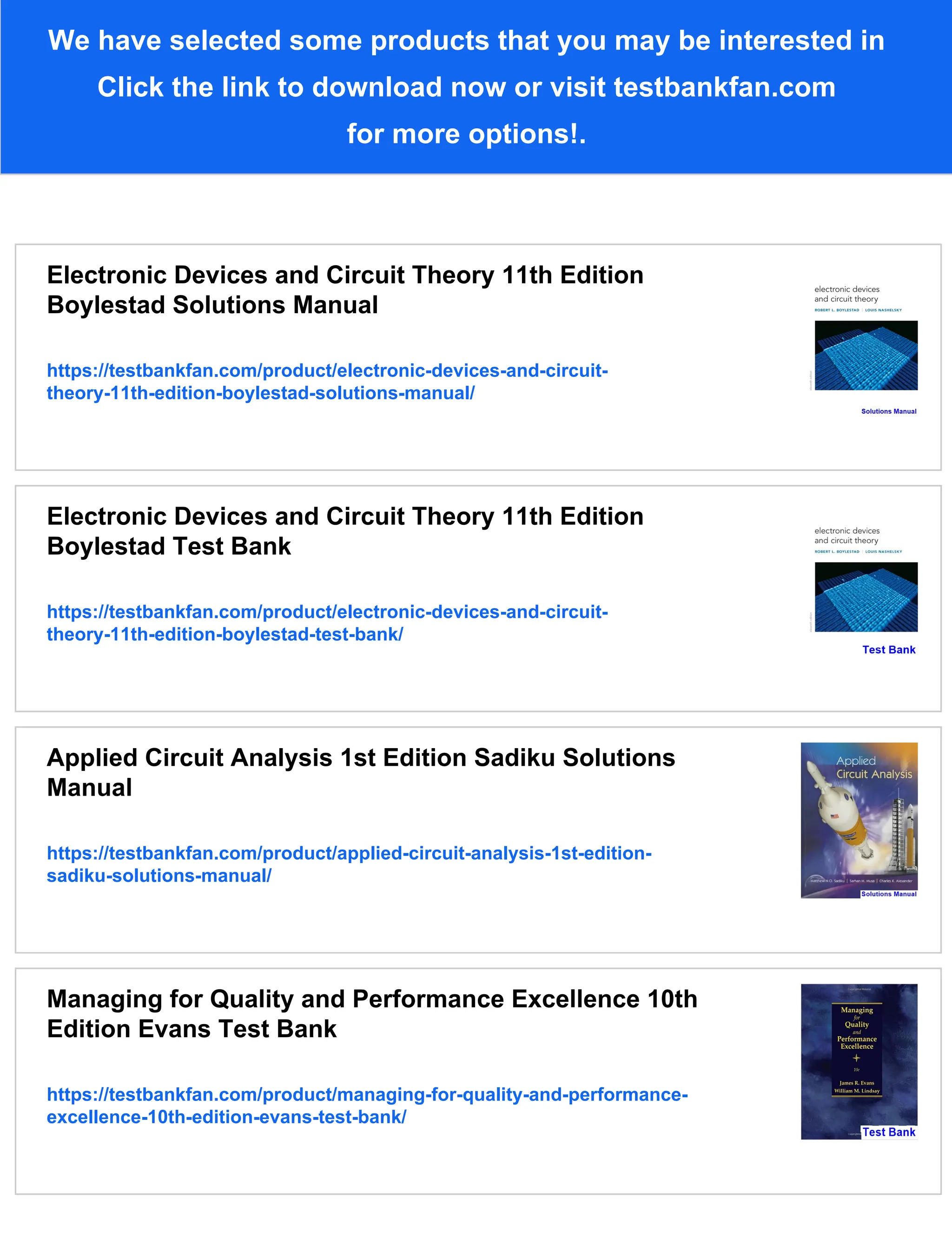 We have selected some products that you may be interested in
Click the link to download now or visit testbankfan.com
for more options!.
Electronic Devices and Circuit Theory 11th Edition
Boylestad Solutions Manual
https://testbankfan.com/product/electronic-devices-and-circuit-
theory-11th-edition-boylestad-solutions-manual/
Electronic Devices and Circuit Theory 11th Edition
Boylestad Test Bank
https://testbankfan.com/product/electronic-devices-and-circuit-
theory-11th-edition-boylestad-test-bank/
Applied Circuit Analysis 1st Edition Sadiku Solutions
Manual
https://testbankfan.com/product/applied-circuit-analysis-1st-edition-
sadiku-solutions-manual/
Managing for Quality and Performance Excellence 10th
Edition Evans Test Bank
https://testbankfan.com/product/managing-for-quality-and-performance-
excellence-10th-edition-evans-test-bank/
 