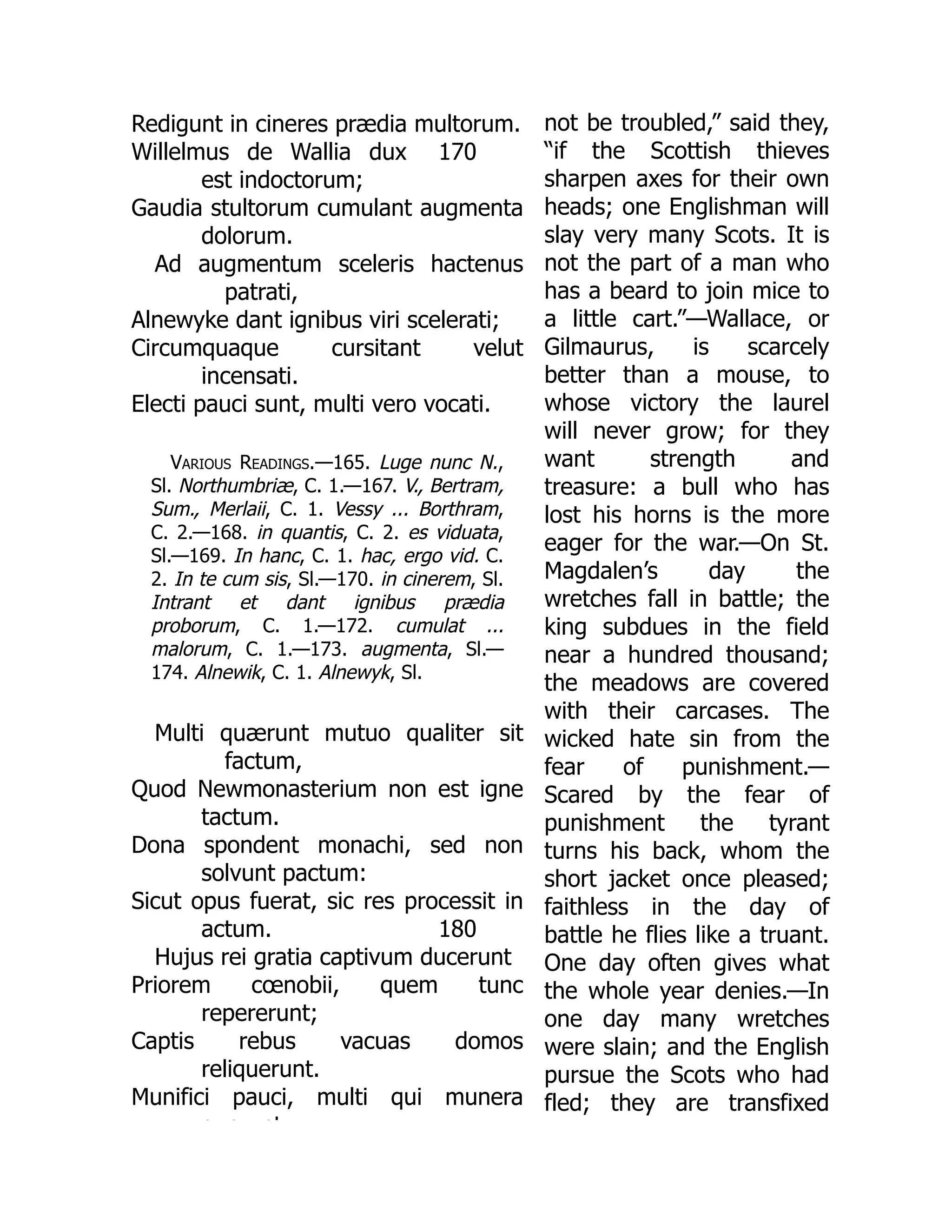 170
Redigunt in cineres prædia multorum.
Willelmus de Wallia dux
est indoctorum;
Gaudia stultorum cumulant augmenta
dolorum.
Ad augmentum sceleris hactenus
patrati,
Alnewyke dant ignibus viri scelerati;
Circumquaque cursitant velut
incensati.
Electi pauci sunt, multi vero vocati.
Various Readings.—165. Luge nunc N.,
Sl. Northumbriæ, C. 1.—167. V., Bertram,
Sum., Merlaii, C. 1. Vessy ... Borthram,
C. 2.—168. in quantis, C. 2. es viduata,
Sl.—169. In hanc, C. 1. hac, ergo vid. C.
2. In te cum sis, Sl.—170. in cinerem, Sl.
Intrant et dant ignibus prædia
proborum, C. 1.—172. cumulat ...
malorum, C. 1.—173. augmenta, Sl.—
174. Alnewik, C. 1. Alnewyk, Sl.
180
Multi quærunt mutuo qualiter sit
factum,
Quod Newmonasterium non est igne
tactum.
Dona spondent monachi, sed non
solvunt pactum:
Sicut opus fuerat, sic res processit in
actum.
Hujus rei gratia captivum ducerunt
Priorem cœnobii, quem tunc
repererunt;
Captis rebus vacuas domos
reliquerunt.
Munifici pauci, multi qui munera
q e nt
not be troubled,” said they,
“if the Scottish thieves
sharpen axes for their own
heads; one Englishman will
slay very many Scots. It is
not the part of a man who
has a beard to join mice to
a little cart.”—Wallace, or
Gilmaurus, is scarcely
better than a mouse, to
whose victory the laurel
will never grow; for they
want strength and
treasure: a bull who has
lost his horns is the more
eager for the war.—On St.
Magdalen’s day the
wretches fall in battle; the
king subdues in the field
near a hundred thousand;
the meadows are covered
with their carcases. The
wicked hate sin from the
fear of punishment.—
Scared by the fear of
punishment the tyrant
turns his back, whom the
short jacket once pleased;
faithless in the day of
battle he flies like a truant.
One day often gives what
the whole year denies.—In
one day many wretches
were slain; and the English
pursue the Scots who had
fled; they are transfixed
 