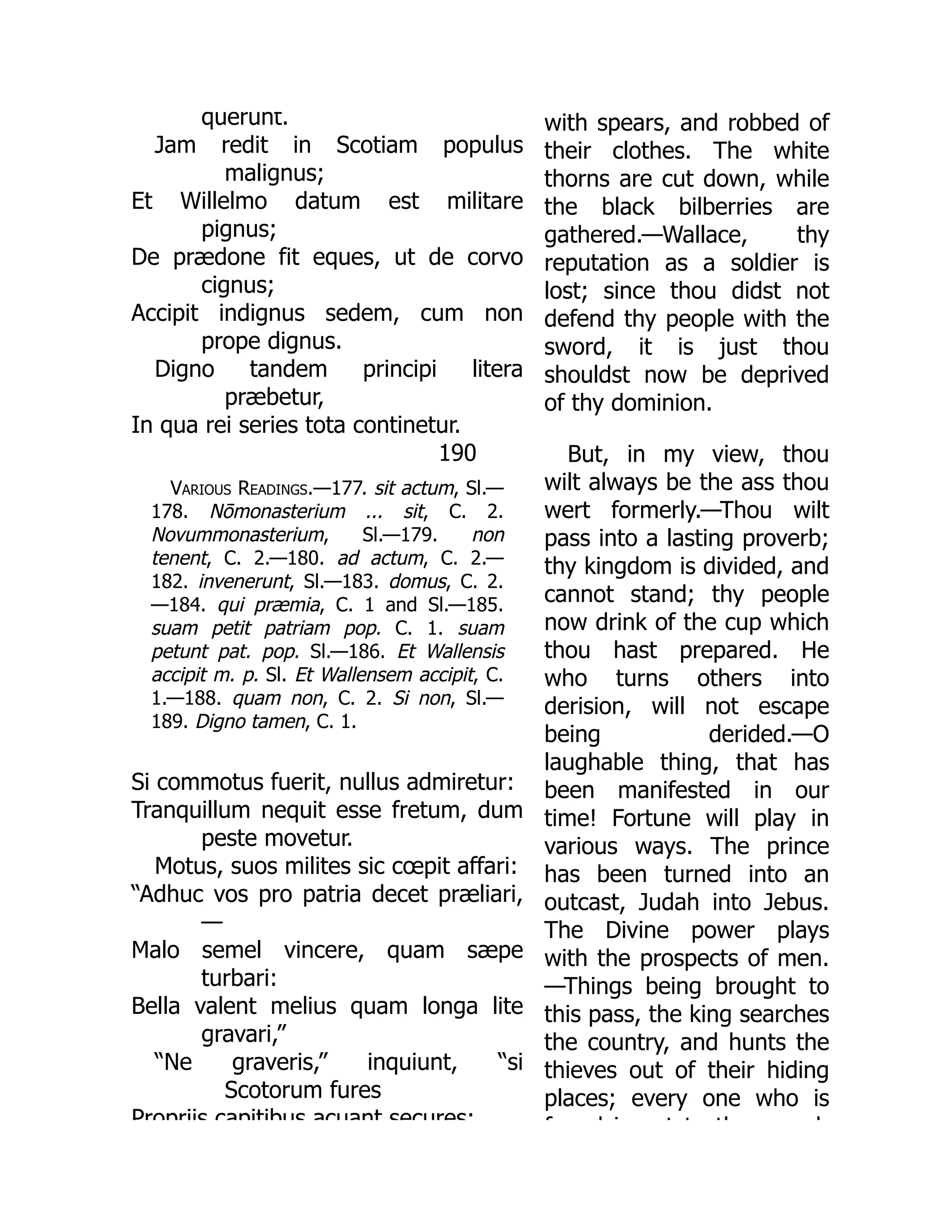 190
querunt.
Jam redit in Scotiam populus
malignus;
Et Willelmo datum est militare
pignus;
De prædone fit eques, ut de corvo
cignus;
Accipit indignus sedem, cum non
prope dignus.
Digno tandem principi litera
præbetur,
In qua rei series tota continetur.
Various Readings.—177. sit actum, Sl.—
178. Nōmonasterium ... sit, C. 2.
Novummonasterium, Sl.—179. non
tenent, C. 2.—180. ad actum, C. 2.—
182. invenerunt, Sl.—183. domus, C. 2.
—184. qui præmia, C. 1 and Sl.—185.
suam petit patriam pop. C. 1. suam
petunt pat. pop. Sl.—186. Et Wallensis
accipit m. p. Sl. Et Wallensem accipit, C.
1.—188. quam non, C. 2. Si non, Sl.—
189. Digno tamen, C. 1.
Si commotus fuerit, nullus admiretur:
Tranquillum nequit esse fretum, dum
peste movetur.
Motus, suos milites sic cœpit affari:
“Adhuc vos pro patria decet præliari,
—
Malo semel vincere, quam sæpe
turbari:
Bella valent melius quam longa lite
gravari,”
“Ne graveris,” inquiunt, “si
Scotorum fures
Propriis capitibus acuant secures;
with spears, and robbed of
their clothes. The white
thorns are cut down, while
the black bilberries are
gathered.—Wallace, thy
reputation as a soldier is
lost; since thou didst not
defend thy people with the
sword, it is just thou
shouldst now be deprived
of thy dominion.
But, in my view, thou
wilt always be the ass thou
wert formerly.—Thou wilt
pass into a lasting proverb;
thy kingdom is divided, and
cannot stand; thy people
now drink of the cup which
thou hast prepared. He
who turns others into
derision, will not escape
being derided.—O
laughable thing, that has
been manifested in our
time! Fortune will play in
various ways. The prince
has been turned into an
outcast, Judah into Jebus.
The Divine power plays
with the prospects of men.
—Things being brought to
this pass, the king searches
the country, and hunts the
thieves out of their hiding
places; every one who is
f d i t t th d
 