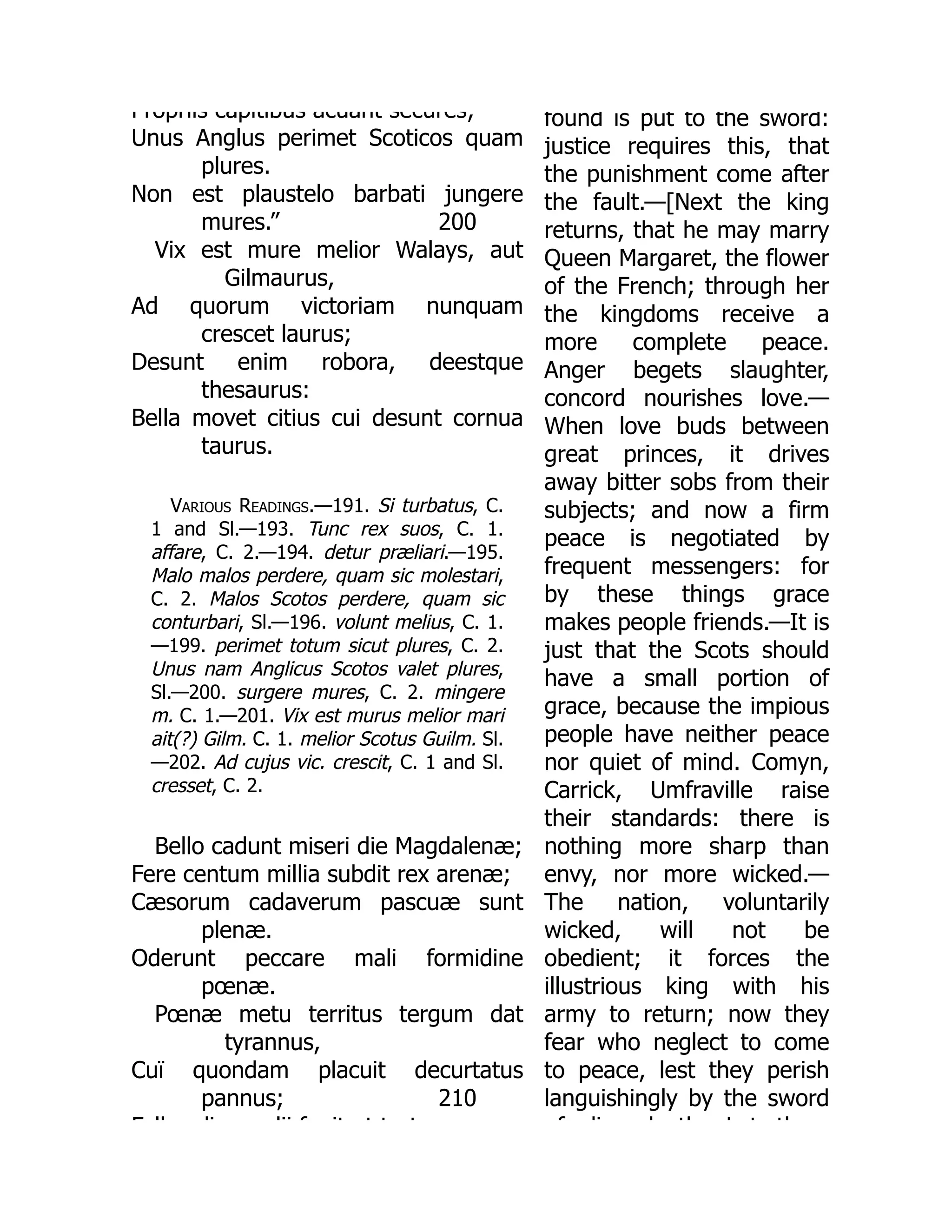 200
Propriis capitibus acuant secures;
Unus Anglus perimet Scoticos quam
plures.
Non est plaustelo barbati jungere
mures.”
Vix est mure melior Walays, aut
Gilmaurus,
Ad quorum victoriam nunquam
crescet laurus;
Desunt enim robora, deestque
thesaurus:
Bella movet citius cui desunt cornua
taurus.
Various Readings.—191. Si turbatus, C.
1 and Sl.—193. Tunc rex suos, C. 1.
affare, C. 2.—194. detur præliari.—195.
Malo malos perdere, quam sic molestari,
C. 2. Malos Scotos perdere, quam sic
conturbari, Sl.—196. volunt melius, C. 1.
—199. perimet totum sicut plures, C. 2.
Unus nam Anglicus Scotos valet plures,
Sl.—200. surgere mures, C. 2. mingere
m. C. 1.—201. Vix est murus melior mari
ait(?) Gilm. C. 1. melior Scotus Guilm. Sl.
—202. Ad cujus vic. crescit, C. 1 and Sl.
cresset, C. 2.
210
Bello cadunt miseri die Magdalenæ;
Fere centum millia subdit rex arenæ;
Cæsorum cadaverum pascuæ sunt
plenæ.
Oderunt peccare mali formidine
pœnæ.
Pœnæ metu territus tergum dat
tyrannus,
Cuï quondam placuit decurtatus
pannus;
F ll di lii f it t t t
found is put to the sword:
justice requires this, that
the punishment come after
the fault.—[Next the king
returns, that he may marry
Queen Margaret, the flower
of the French; through her
the kingdoms receive a
more complete peace.
Anger begets slaughter,
concord nourishes love.—
When love buds between
great princes, it drives
away bitter sobs from their
subjects; and now a firm
peace is negotiated by
frequent messengers: for
by these things grace
makes people friends.—It is
just that the Scots should
have a small portion of
grace, because the impious
people have neither peace
nor quiet of mind. Comyn,
Carrick, Umfraville raise
their standards: there is
nothing more sharp than
envy, nor more wicked.—
The nation, voluntarily
wicked, will not be
obedient; it forces the
illustrious king with his
army to return; now they
fear who neglect to come
to peace, lest they perish
languishingly by the sword
f di d th L t th
 