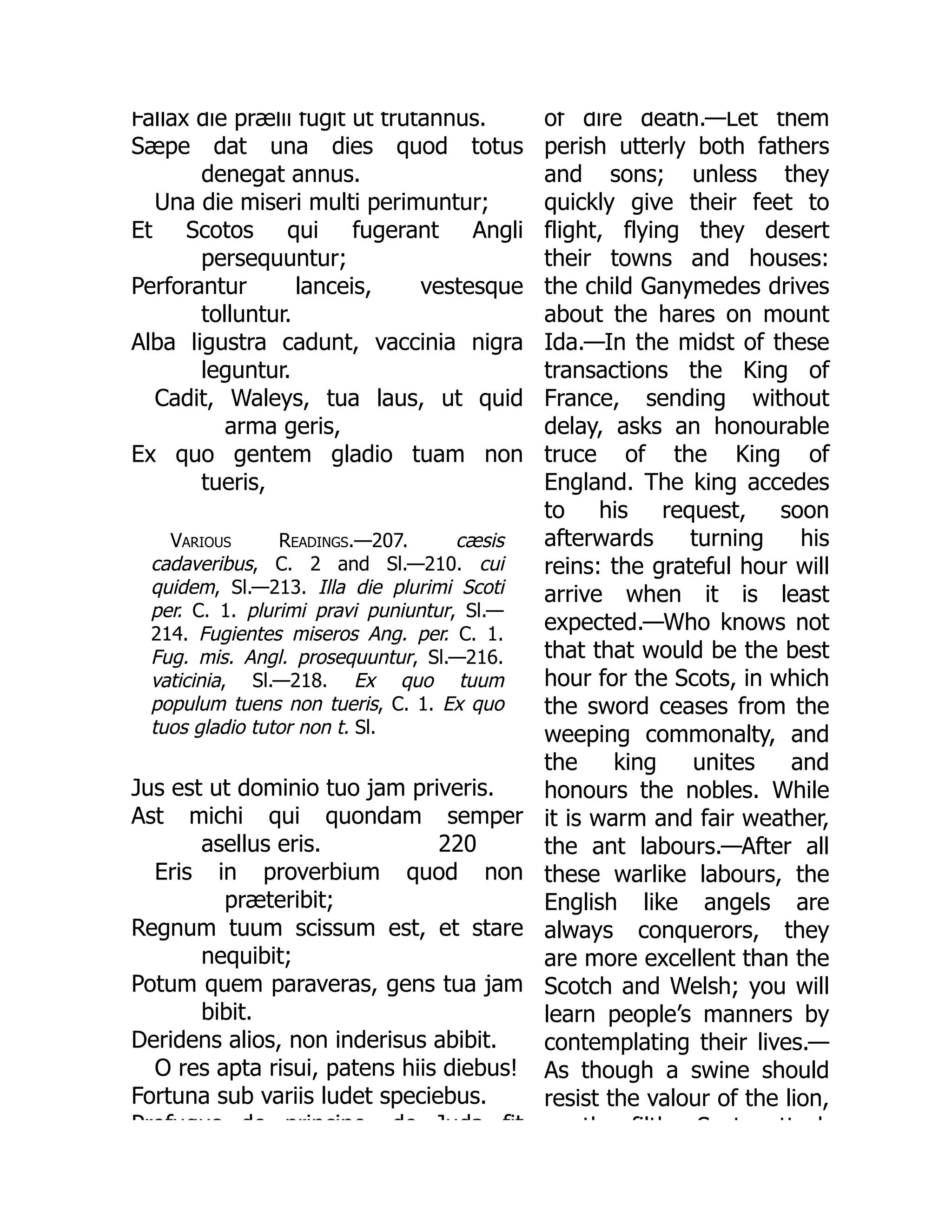 Fallax die prælii fugit ut trutannus.
Sæpe dat una dies quod totus
denegat annus.
Una die miseri multi perimuntur;
Et Scotos qui fugerant Angli
persequuntur;
Perforantur lanceis, vestesque
tolluntur.
Alba ligustra cadunt, vaccinia nigra
leguntur.
Cadit, Waleys, tua laus, ut quid
arma geris,
Ex quo gentem gladio tuam non
tueris,
Various Readings.—207. cæsis
cadaveribus, C. 2 and Sl.—210. cui
quidem, Sl.—213. Illa die plurimi Scoti
per. C. 1. plurimi pravi puniuntur, Sl.—
214. Fugientes miseros Ang. per. C. 1.
Fug. mis. Angl. prosequuntur, Sl.—216.
vaticinia, Sl.—218. Ex quo tuum
populum tuens non tueris, C. 1. Ex quo
tuos gladio tutor non t. Sl.
220
Jus est ut dominio tuo jam priveris.
Ast michi qui quondam semper
asellus eris.
Eris in proverbium quod non
præteribit;
Regnum tuum scissum est, et stare
nequibit;
Potum quem paraveras, gens tua jam
bibit.
Deridens alios, non inderisus abibit.
O res apta risui, patens hiis diebus!
Fortuna sub variis ludet speciebus.
Profugus de principe de Juda fit
of dire death.—Let them
perish utterly both fathers
and sons; unless they
quickly give their feet to
flight, flying they desert
their towns and houses:
the child Ganymedes drives
about the hares on mount
Ida.—In the midst of these
transactions the King of
France, sending without
delay, asks an honourable
truce of the King of
England. The king accedes
to his request, soon
afterwards turning his
reins: the grateful hour will
arrive when it is least
expected.—Who knows not
that that would be the best
hour for the Scots, in which
the sword ceases from the
weeping commonalty, and
the king unites and
honours the nobles. While
it is warm and fair weather,
the ant labours.—After all
these warlike labours, the
English like angels are
always conquerors, they
are more excellent than the
Scotch and Welsh; you will
learn people’s manners by
contemplating their lives.—
As though a swine should
resist the valour of the lion,
th filth S t tt k
 