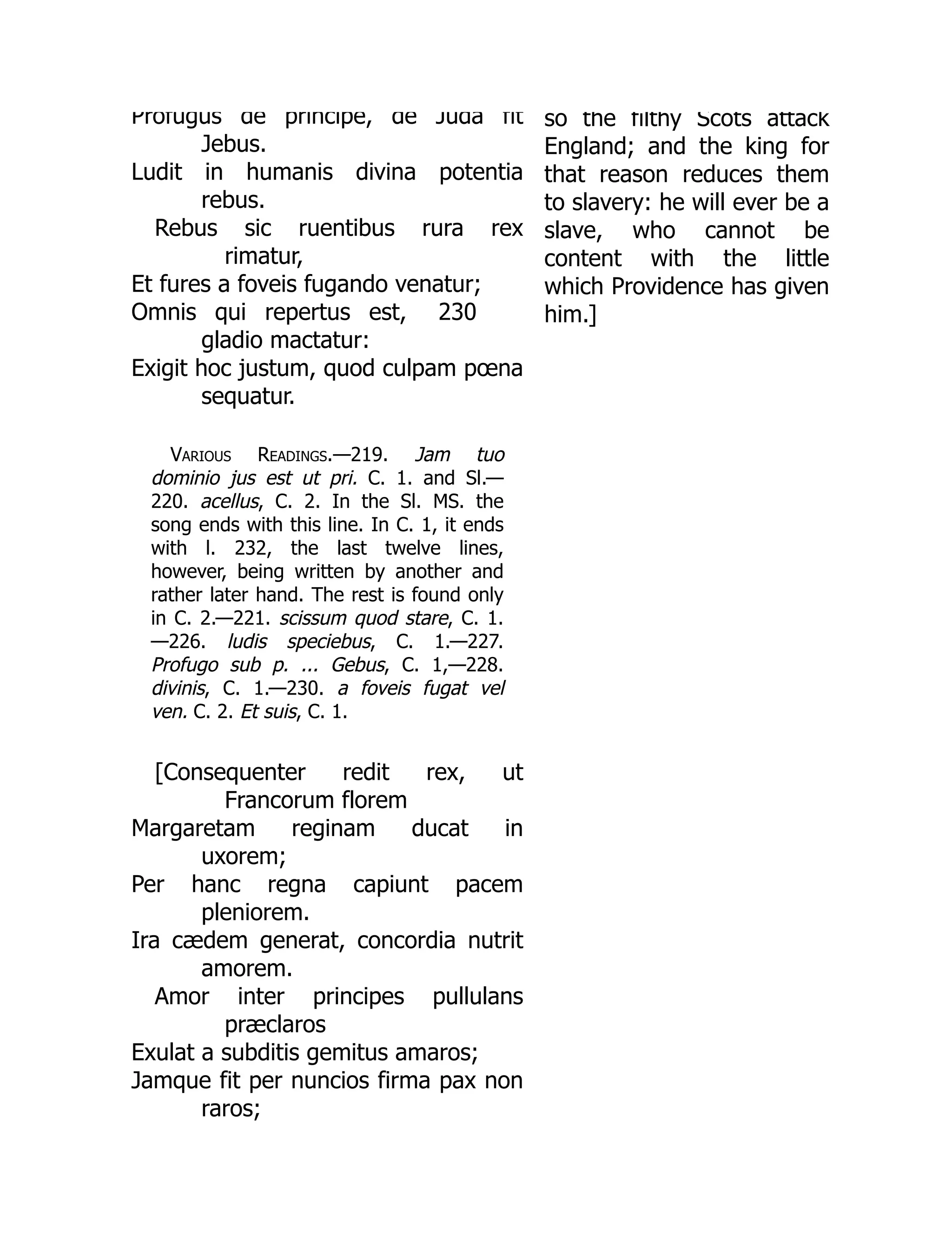 230
Profugus de principe, de Juda fit
Jebus.
Ludit in humanis divina potentia
rebus.
Rebus sic ruentibus rura rex
rimatur,
Et fures a foveis fugando venatur;
Omnis qui repertus est,
gladio mactatur:
Exigit hoc justum, quod culpam pœna
sequatur.
Various Readings.—219. Jam tuo
dominio jus est ut pri. C. 1. and Sl.—
220. acellus, C. 2. In the Sl. MS. the
song ends with this line. In C. 1, it ends
with l. 232, the last twelve lines,
however, being written by another and
rather later hand. The rest is found only
in C. 2.—221. scissum quod stare, C. 1.
—226. ludis speciebus, C. 1.—227.
Profugo sub p. ... Gebus, C. 1,—228.
divinis, C. 1.—230. a foveis fugat vel
ven. C. 2. Et suis, C. 1.
[Consequenter redit rex, ut
Francorum florem
Margaretam reginam ducat in
uxorem;
Per hanc regna capiunt pacem
pleniorem.
Ira cædem generat, concordia nutrit
amorem.
Amor inter principes pullulans
præclaros
Exulat a subditis gemitus amaros;
Jamque fit per nuncios firma pax non
raros;
so the filthy Scots attack
England; and the king for
that reason reduces them
to slavery: he will ever be a
slave, who cannot be
content with the little
which Providence has given
him.]
 