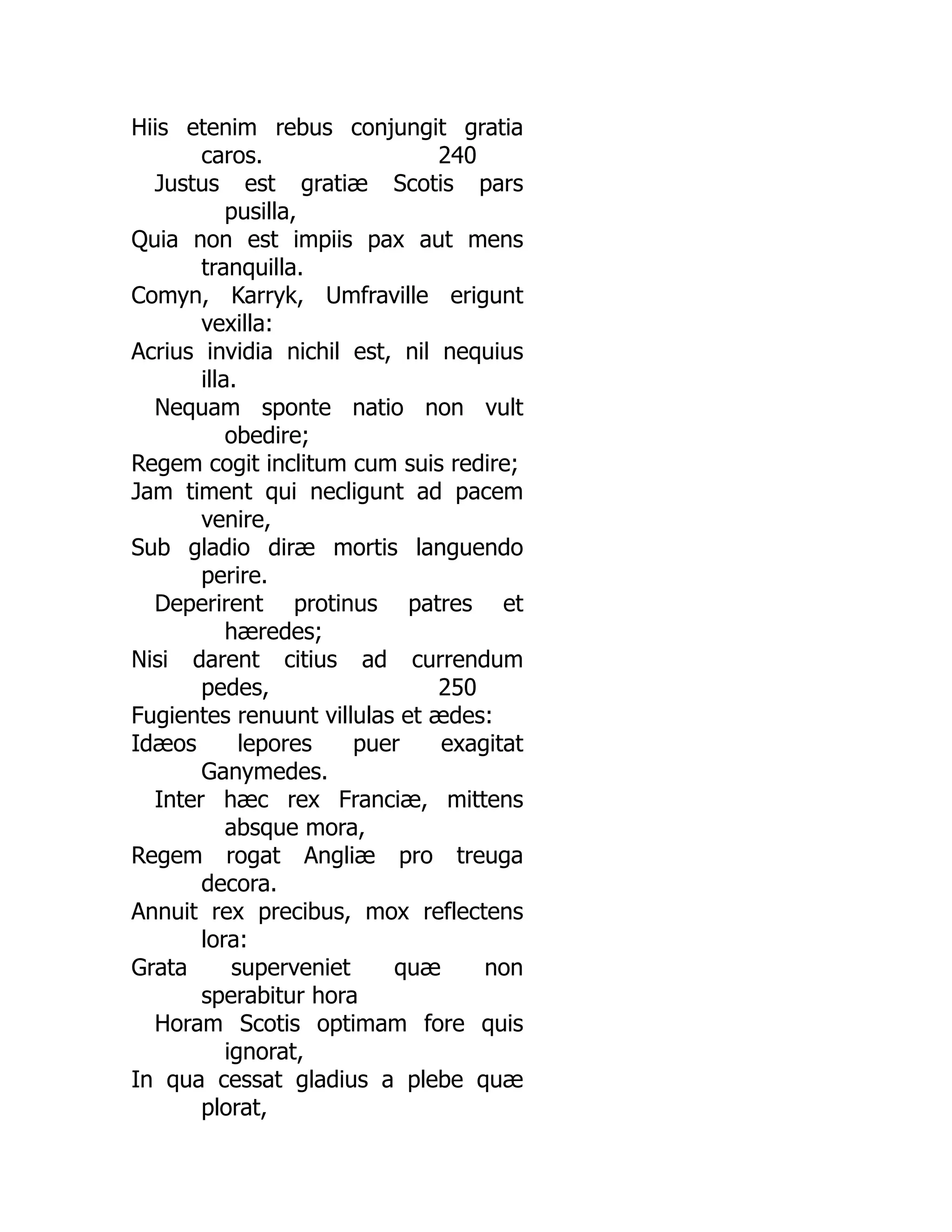 240
250
Hiis etenim rebus conjungit gratia
caros.
Justus est gratiæ Scotis pars
pusilla,
Quia non est impiis pax aut mens
tranquilla.
Comyn, Karryk, Umfraville erigunt
vexilla:
Acrius invidia nichil est, nil nequius
illa.
Nequam sponte natio non vult
obedire;
Regem cogit inclitum cum suis redire;
Jam timent qui necligunt ad pacem
venire,
Sub gladio diræ mortis languendo
perire.
Deperirent protinus patres et
hæredes;
Nisi darent citius ad currendum
pedes,
Fugientes renuunt villulas et ædes:
Idæos lepores puer exagitat
Ganymedes.
Inter hæc rex Franciæ, mittens
absque mora,
Regem rogat Angliæ pro treuga
decora.
Annuit rex precibus, mox reflectens
lora:
Grata superveniet quæ non
sperabitur hora
Horam Scotis optimam fore quis
ignorat,
In qua cessat gladius a plebe quæ
plorat,
 