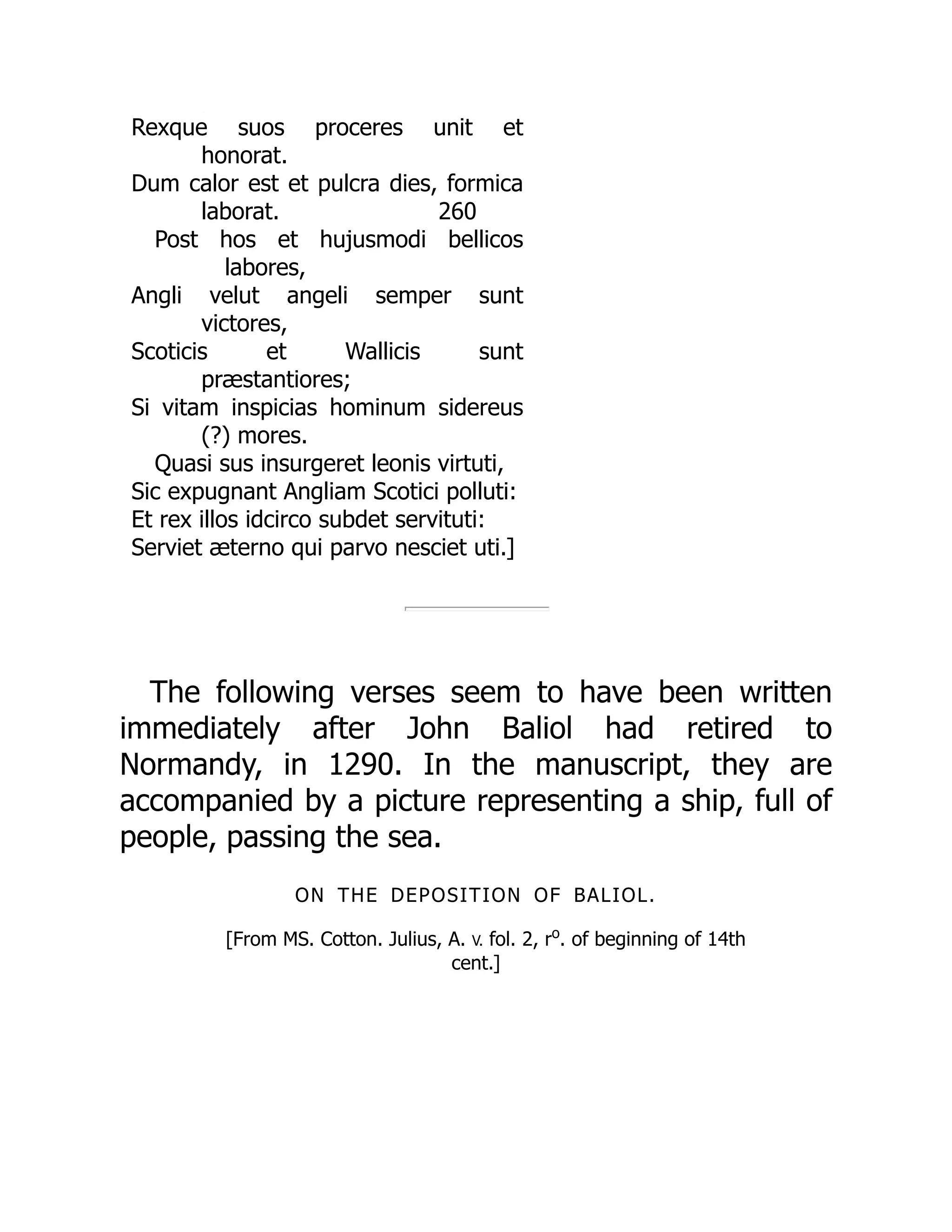 260
p
Rexque suos proceres unit et
honorat.
Dum calor est et pulcra dies, formica
laborat.
Post hos et hujusmodi bellicos
labores,
Angli velut angeli semper sunt
victores,
Scoticis et Wallicis sunt
præstantiores;
Si vitam inspicias hominum sidereus
(?) mores.
Quasi sus insurgeret leonis virtuti,
Sic expugnant Angliam Scotici polluti:
Et rex illos idcirco subdet servituti:
Serviet æterno qui parvo nesciet uti.]
The following verses seem to have been written
immediately after John Baliol had retired to
Normandy, in 1290. In the manuscript, they are
accompanied by a picture representing a ship, full of
people, passing the sea.
ON THE DEPOSITION OF BALIOL.
[From MS. Cotton. Julius, A. V. fol. 2, ro
. of beginning of 14th
cent.]
 
