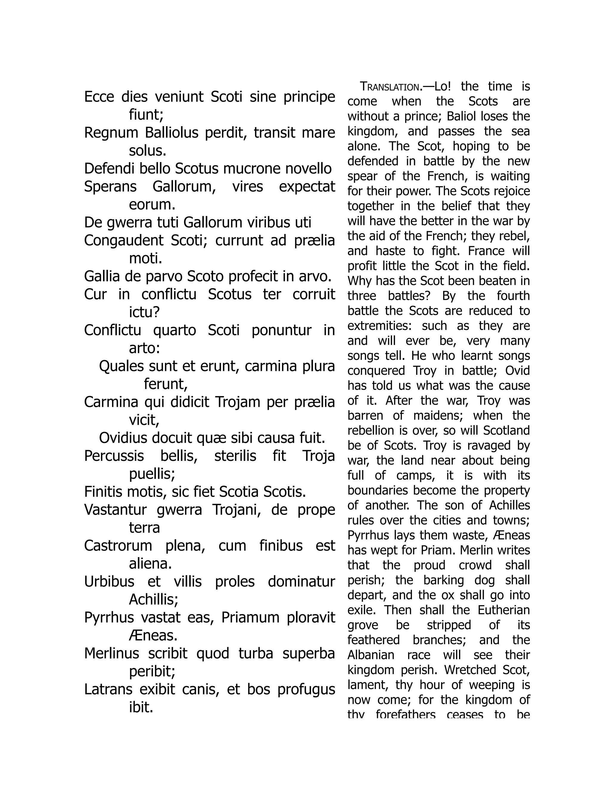 Ecce dies veniunt Scoti sine principe
fiunt;
Regnum Balliolus perdit, transit mare
solus.
Defendi bello Scotus mucrone novello
Sperans Gallorum, vires expectat
eorum.
De gwerra tuti Gallorum viribus uti
Congaudent Scoti; currunt ad prælia
moti.
Gallia de parvo Scoto profecit in arvo.
Cur in conflictu Scotus ter corruit
ictu?
Conflictu quarto Scoti ponuntur in
arto:
Quales sunt et erunt, carmina plura
ferunt,
Carmina qui didicit Trojam per prælia
vicit,
Ovidius docuit quæ sibi causa fuit.
Percussis bellis, sterilis fit Troja
puellis;
Finitis motis, sic fiet Scotia Scotis.
Vastantur gwerra Trojani, de prope
terra
Castrorum plena, cum finibus est
aliena.
Urbibus et villis proles dominatur
Achillis;
Pyrrhus vastat eas, Priamum ploravit
Æneas.
Merlinus scribit quod turba superba
peribit;
Latrans exibit canis, et bos profugus
ibit.
Translation.—Lo! the time is
come when the Scots are
without a prince; Baliol loses the
kingdom, and passes the sea
alone. The Scot, hoping to be
defended in battle by the new
spear of the French, is waiting
for their power. The Scots rejoice
together in the belief that they
will have the better in the war by
the aid of the French; they rebel,
and haste to fight. France will
profit little the Scot in the field.
Why has the Scot been beaten in
three battles? By the fourth
battle the Scots are reduced to
extremities: such as they are
and will ever be, very many
songs tell. He who learnt songs
conquered Troy in battle; Ovid
has told us what was the cause
of it. After the war, Troy was
barren of maidens; when the
rebellion is over, so will Scotland
be of Scots. Troy is ravaged by
war, the land near about being
full of camps, it is with its
boundaries become the property
of another. The son of Achilles
rules over the cities and towns;
Pyrrhus lays them waste, Æneas
has wept for Priam. Merlin writes
that the proud crowd shall
perish; the barking dog shall
depart, and the ox shall go into
exile. Then shall the Eutherian
grove be stripped of its
feathered branches; and the
Albanian race will see their
kingdom perish. Wretched Scot,
lament, thy hour of weeping is
now come; for the kingdom of
thy forefathers ceases to be
 