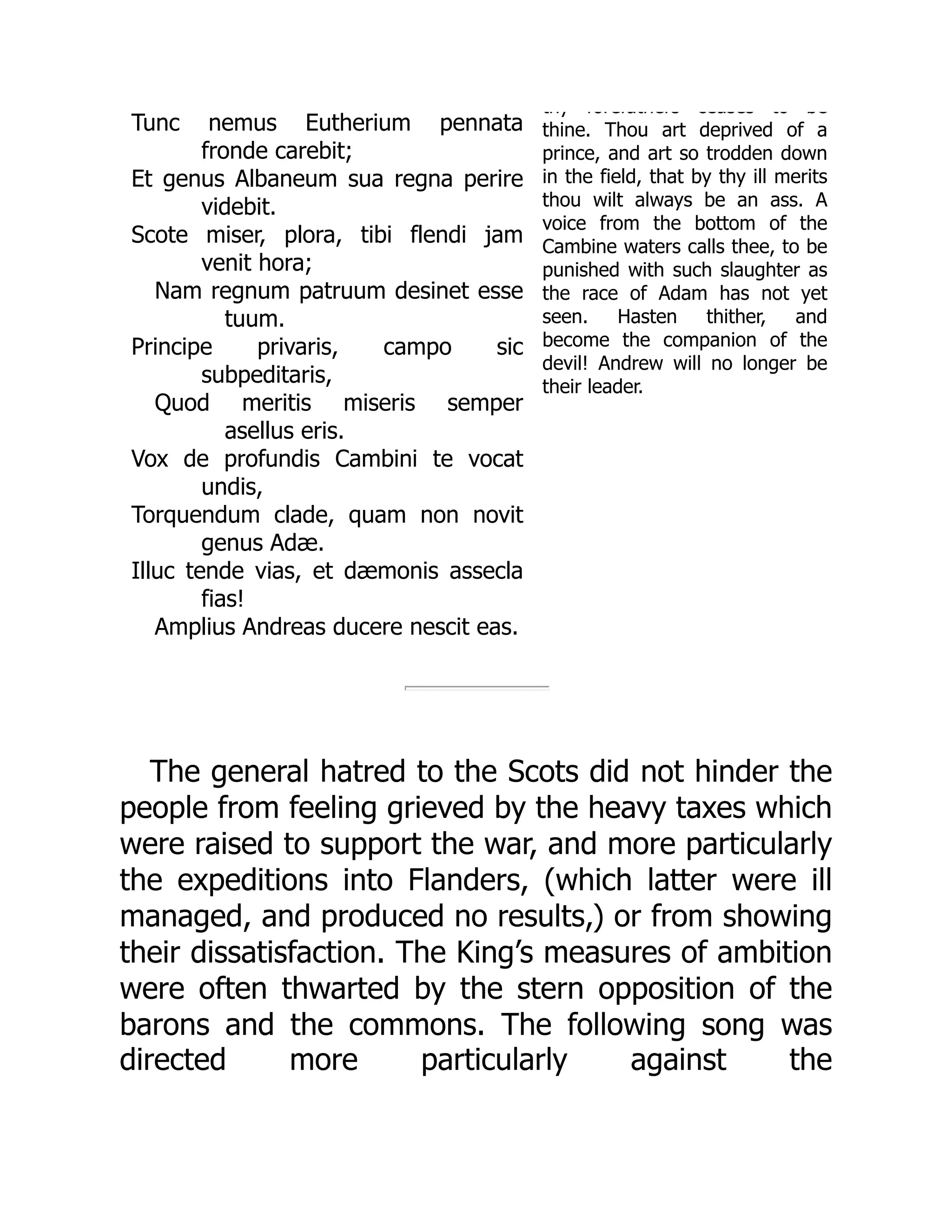 Tunc nemus Eutherium pennata
fronde carebit;
Et genus Albaneum sua regna perire
videbit.
Scote miser, plora, tibi flendi jam
venit hora;
Nam regnum patruum desinet esse
tuum.
Principe privaris, campo sic
subpeditaris,
Quod meritis miseris semper
asellus eris.
Vox de profundis Cambini te vocat
undis,
Torquendum clade, quam non novit
genus Adæ.
Illuc tende vias, et dæmonis assecla
fias!
Amplius Andreas ducere nescit eas.
thy forefathers ceases to be
thine. Thou art deprived of a
prince, and art so trodden down
in the field, that by thy ill merits
thou wilt always be an ass. A
voice from the bottom of the
Cambine waters calls thee, to be
punished with such slaughter as
the race of Adam has not yet
seen. Hasten thither, and
become the companion of the
devil! Andrew will no longer be
their leader.
The general hatred to the Scots did not hinder the
people from feeling grieved by the heavy taxes which
were raised to support the war, and more particularly
the expeditions into Flanders, (which latter were ill
managed, and produced no results,) or from showing
their dissatisfaction. The King’s measures of ambition
were often thwarted by the stern opposition of the
barons and the commons. The following song was
directed more particularly against the
 