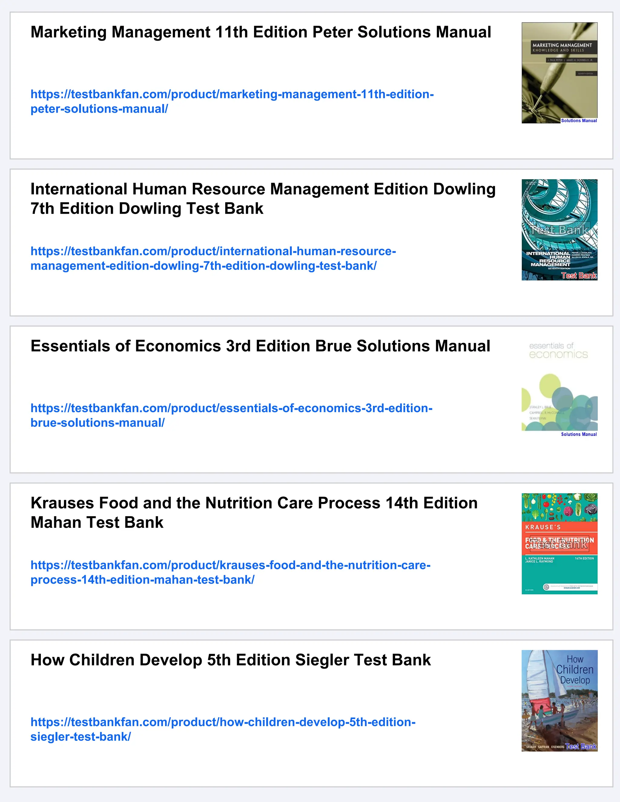 Marketing Management 11th Edition Peter Solutions Manual
https://testbankfan.com/product/marketing-management-11th-edition-
peter-solutions-manual/
International Human Resource Management Edition Dowling
7th Edition Dowling Test Bank
https://testbankfan.com/product/international-human-resource-
management-edition-dowling-7th-edition-dowling-test-bank/
Essentials of Economics 3rd Edition Brue Solutions Manual
https://testbankfan.com/product/essentials-of-economics-3rd-edition-
brue-solutions-manual/
Krauses Food and the Nutrition Care Process 14th Edition
Mahan Test Bank
https://testbankfan.com/product/krauses-food-and-the-nutrition-care-
process-14th-edition-mahan-test-bank/
How Children Develop 5th Edition Siegler Test Bank
https://testbankfan.com/product/how-children-develop-5th-edition-
siegler-test-bank/
 