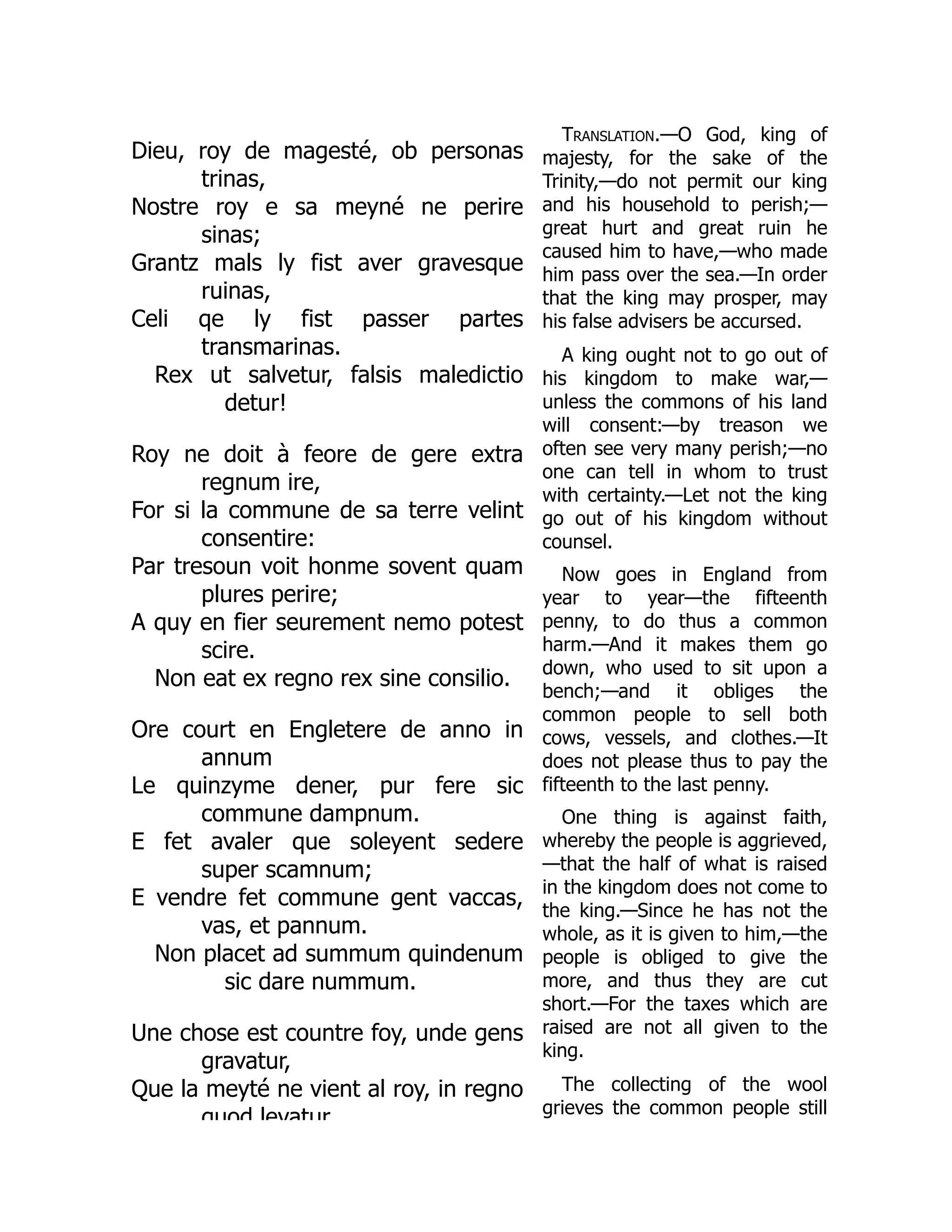 Dieu, roy de magesté, ob personas
trinas,
Nostre roy e sa meyné ne perire
sinas;
Grantz mals ly fist aver gravesque
ruinas,
Celi qe ly fist passer partes
transmarinas.
Rex ut salvetur, falsis maledictio
detur!
Roy ne doit à feore de gere extra
regnum ire,
For si la commune de sa terre velint
consentire:
Par tresoun voit honme sovent quam
plures perire;
A quy en fier seurement nemo potest
scire.
Non eat ex regno rex sine consilio.
Ore court en Engletere de anno in
annum
Le quinzyme dener, pur fere sic
commune dampnum.
E fet avaler que soleyent sedere
super scamnum;
E vendre fet commune gent vaccas,
vas, et pannum.
Non placet ad summum quindenum
sic dare nummum.
Une chose est countre foy, unde gens
gravatur,
Que la meyté ne vient al roy, in regno
quod levatur
Translation.—O God, king of
majesty, for the sake of the
Trinity,—do not permit our king
and his household to perish;—
great hurt and great ruin he
caused him to have,—who made
him pass over the sea.—In order
that the king may prosper, may
his false advisers be accursed.
A king ought not to go out of
his kingdom to make war,—
unless the commons of his land
will consent:—by treason we
often see very many perish;—no
one can tell in whom to trust
with certainty.—Let not the king
go out of his kingdom without
counsel.
Now goes in England from
year to year—the fifteenth
penny, to do thus a common
harm.—And it makes them go
down, who used to sit upon a
bench;—and it obliges the
common people to sell both
cows, vessels, and clothes.—It
does not please thus to pay the
fifteenth to the last penny.
One thing is against faith,
whereby the people is aggrieved,
—that the half of what is raised
in the kingdom does not come to
the king.—Since he has not the
whole, as it is given to him,—the
people is obliged to give the
more, and thus they are cut
short.—For the taxes which are
raised are not all given to the
king.
The collecting of the wool
grieves the common people still
 