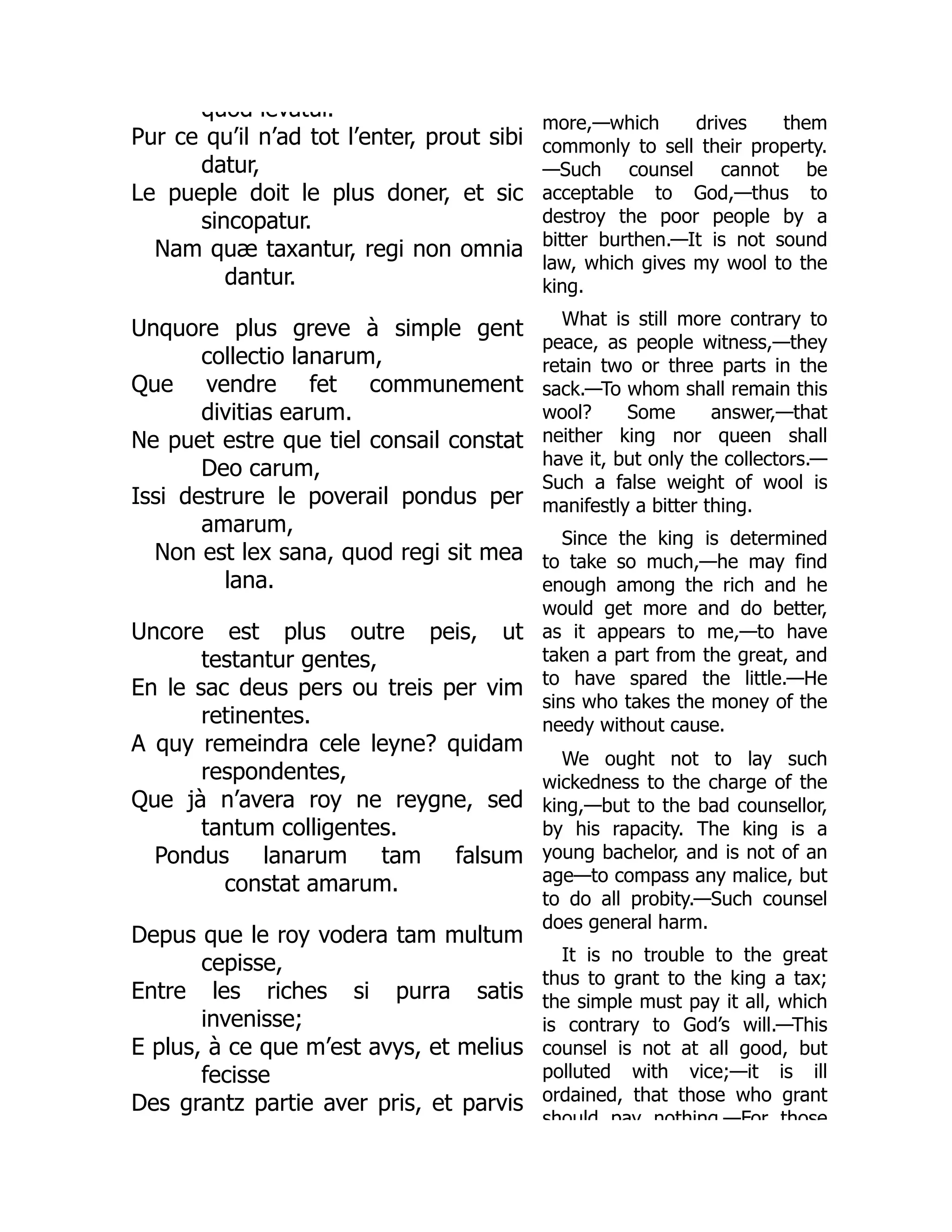 quod levatur.
Pur ce qu’il n’ad tot l’enter, prout sibi
datur,
Le pueple doit le plus doner, et sic
sincopatur.
Nam quæ taxantur, regi non omnia
dantur.
Unquore plus greve à simple gent
collectio lanarum,
Que vendre fet communement
divitias earum.
Ne puet estre que tiel consail constat
Deo carum,
Issi destrure le poverail pondus per
amarum,
Non est lex sana, quod regi sit mea
lana.
Uncore est plus outre peis, ut
testantur gentes,
En le sac deus pers ou treis per vim
retinentes.
A quy remeindra cele leyne? quidam
respondentes,
Que jà n’avera roy ne reygne, sed
tantum colligentes.
Pondus lanarum tam falsum
constat amarum.
Depus que le roy vodera tam multum
cepisse,
Entre les riches si purra satis
invenisse;
E plus, à ce que m’est avys, et melius
fecisse
Des grantz partie aver pris, et parvis
more,—which drives them
commonly to sell their property.
—Such counsel cannot be
acceptable to God,—thus to
destroy the poor people by a
bitter burthen.—It is not sound
law, which gives my wool to the
king.
What is still more contrary to
peace, as people witness,—they
retain two or three parts in the
sack.—To whom shall remain this
wool? Some answer,—that
neither king nor queen shall
have it, but only the collectors.—
Such a false weight of wool is
manifestly a bitter thing.
Since the king is determined
to take so much,—he may find
enough among the rich and he
would get more and do better,
as it appears to me,—to have
taken a part from the great, and
to have spared the little.—He
sins who takes the money of the
needy without cause.
We ought not to lay such
wickedness to the charge of the
king,—but to the bad counsellor,
by his rapacity. The king is a
young bachelor, and is not of an
age—to compass any malice, but
to do all probity.—Such counsel
does general harm.
It is no trouble to the great
thus to grant to the king a tax;
the simple must pay it all, which
is contrary to God’s will.—This
counsel is not at all good, but
polluted with vice;—it is ill
ordained, that those who grant
should pay nothing —For those
 