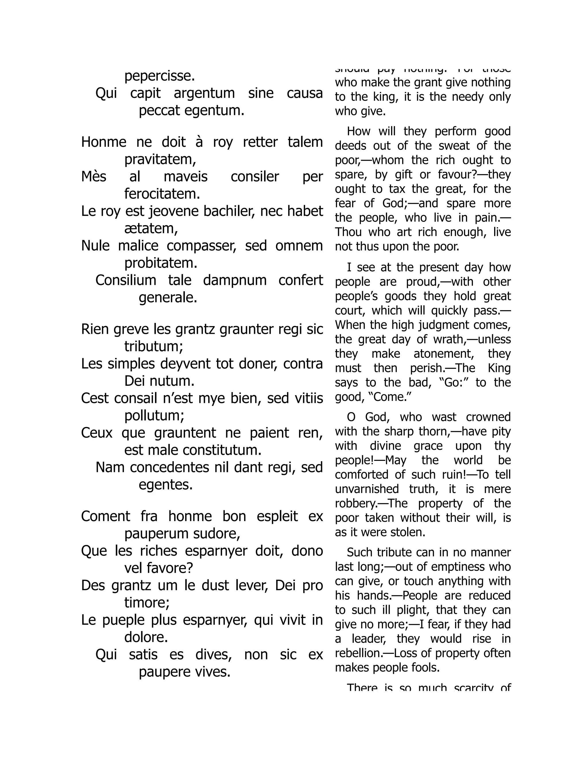 pepercisse.
Qui capit argentum sine causa
peccat egentum.
Honme ne doit à roy retter talem
pravitatem,
Mès al maveis consiler per
ferocitatem.
Le roy est jeovene bachiler, nec habet
ætatem,
Nule malice compasser, sed omnem
probitatem.
Consilium tale dampnum confert
generale.
Rien greve les grantz graunter regi sic
tributum;
Les simples deyvent tot doner, contra
Dei nutum.
Cest consail n’est mye bien, sed vitiis
pollutum;
Ceux que grauntent ne paient ren,
est male constitutum.
Nam concedentes nil dant regi, sed
egentes.
Coment fra honme bon espleit ex
pauperum sudore,
Que les riches esparnyer doit, dono
vel favore?
Des grantz um le dust lever, Dei pro
timore;
Le pueple plus esparnyer, qui vivit in
dolore.
Qui satis es dives, non sic ex
paupere vives.
should pay nothing. For those
who make the grant give nothing
to the king, it is the needy only
who give.
How will they perform good
deeds out of the sweat of the
poor,—whom the rich ought to
spare, by gift or favour?—they
ought to tax the great, for the
fear of God;—and spare more
the people, who live in pain.—
Thou who art rich enough, live
not thus upon the poor.
I see at the present day how
people are proud,—with other
people’s goods they hold great
court, which will quickly pass.—
When the high judgment comes,
the great day of wrath,—unless
they make atonement, they
must then perish.—The King
says to the bad, “Go:” to the
good, “Come.”
O God, who wast crowned
with the sharp thorn,—have pity
with divine grace upon thy
people!—May the world be
comforted of such ruin!—To tell
unvarnished truth, it is mere
robbery.—The property of the
poor taken without their will, is
as it were stolen.
Such tribute can in no manner
last long;—out of emptiness who
can give, or touch anything with
his hands.—People are reduced
to such ill plight, that they can
give no more;—I fear, if they had
a leader, they would rise in
rebellion.—Loss of property often
makes people fools.
There is so much scarcity of
 