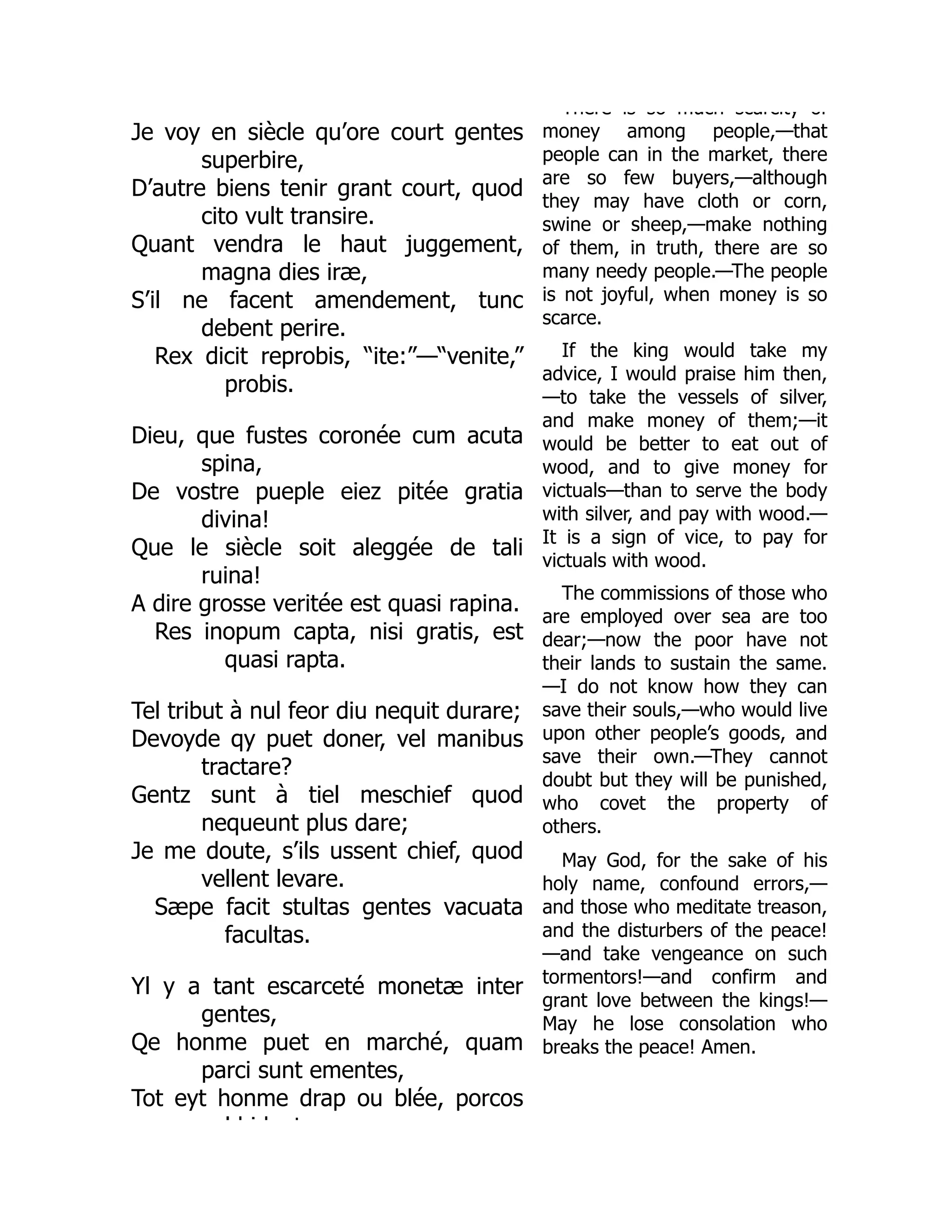Je voy en siècle qu’ore court gentes
superbire,
D’autre biens tenir grant court, quod
cito vult transire.
Quant vendra le haut juggement,
magna dies iræ,
S’il ne facent amendement, tunc
debent perire.
Rex dicit reprobis, “ite:”—“venite,”
probis.
Dieu, que fustes coronée cum acuta
spina,
De vostre pueple eiez pitée gratia
divina!
Que le siècle soit aleggée de tali
ruina!
A dire grosse veritée est quasi rapina.
Res inopum capta, nisi gratis, est
quasi rapta.
Tel tribut à nul feor diu nequit durare;
Devoyde qy puet doner, vel manibus
tractare?
Gentz sunt à tiel meschief quod
nequeunt plus dare;
Je me doute, s’ils ussent chief, quod
vellent levare.
Sæpe facit stultas gentes vacuata
facultas.
Yl y a tant escarceté monetæ inter
gentes,
Qe honme puet en marché, quam
parci sunt ementes,
Tot eyt honme drap ou blée, porcos
l bid t
There is so much scarcity of
money among people,—that
people can in the market, there
are so few buyers,—although
they may have cloth or corn,
swine or sheep,—make nothing
of them, in truth, there are so
many needy people.—The people
is not joyful, when money is so
scarce.
If the king would take my
advice, I would praise him then,
—to take the vessels of silver,
and make money of them;—it
would be better to eat out of
wood, and to give money for
victuals—than to serve the body
with silver, and pay with wood.—
It is a sign of vice, to pay for
victuals with wood.
The commissions of those who
are employed over sea are too
dear;—now the poor have not
their lands to sustain the same.
—I do not know how they can
save their souls,—who would live
upon other people’s goods, and
save their own.—They cannot
doubt but they will be punished,
who covet the property of
others.
May God, for the sake of his
holy name, confound errors,—
and those who meditate treason,
and the disturbers of the peace!
—and take vengeance on such
tormentors!—and confirm and
grant love between the kings!—
May he lose consolation who
breaks the peace! Amen.
 