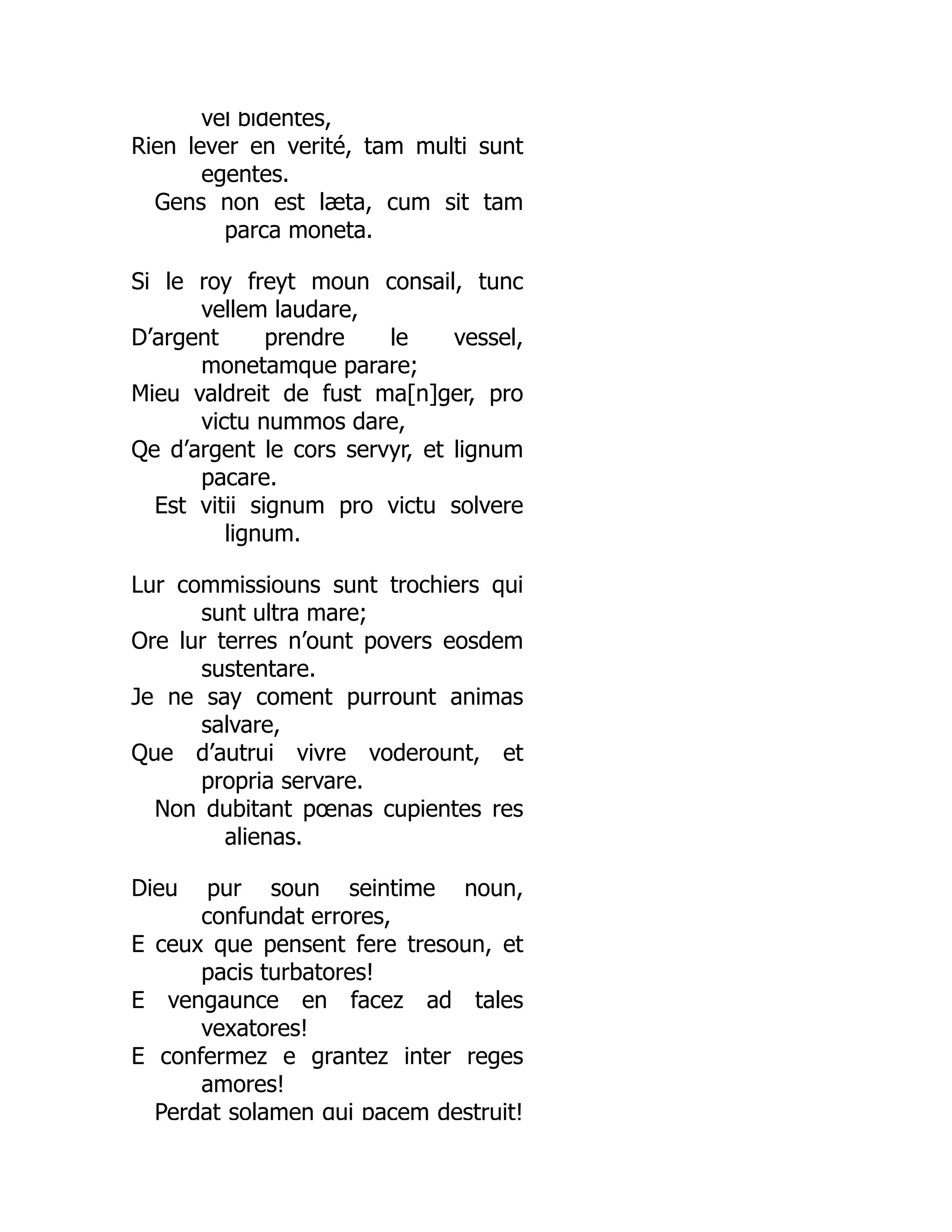 vel bidentes,
Rien lever en verité, tam multi sunt
egentes.
Gens non est læta, cum sit tam
parca moneta.
Si le roy freyt moun consail, tunc
vellem laudare,
D’argent prendre le vessel,
monetamque parare;
Mieu valdreit de fust ma[n]ger, pro
victu nummos dare,
Qe d’argent le cors servyr, et lignum
pacare.
Est vitii signum pro victu solvere
lignum.
Lur commissiouns sunt trochiers qui
sunt ultra mare;
Ore lur terres n’ount povers eosdem
sustentare.
Je ne say coment purrount animas
salvare,
Que d’autrui vivre voderount, et
propria servare.
Non dubitant pœnas cupientes res
alienas.
Dieu pur soun seintime noun,
confundat errores,
E ceux que pensent fere tresoun, et
pacis turbatores!
E vengaunce en facez ad tales
vexatores!
E confermez e grantez inter reges
amores!
Perdat solamen qui pacem destruit!
 