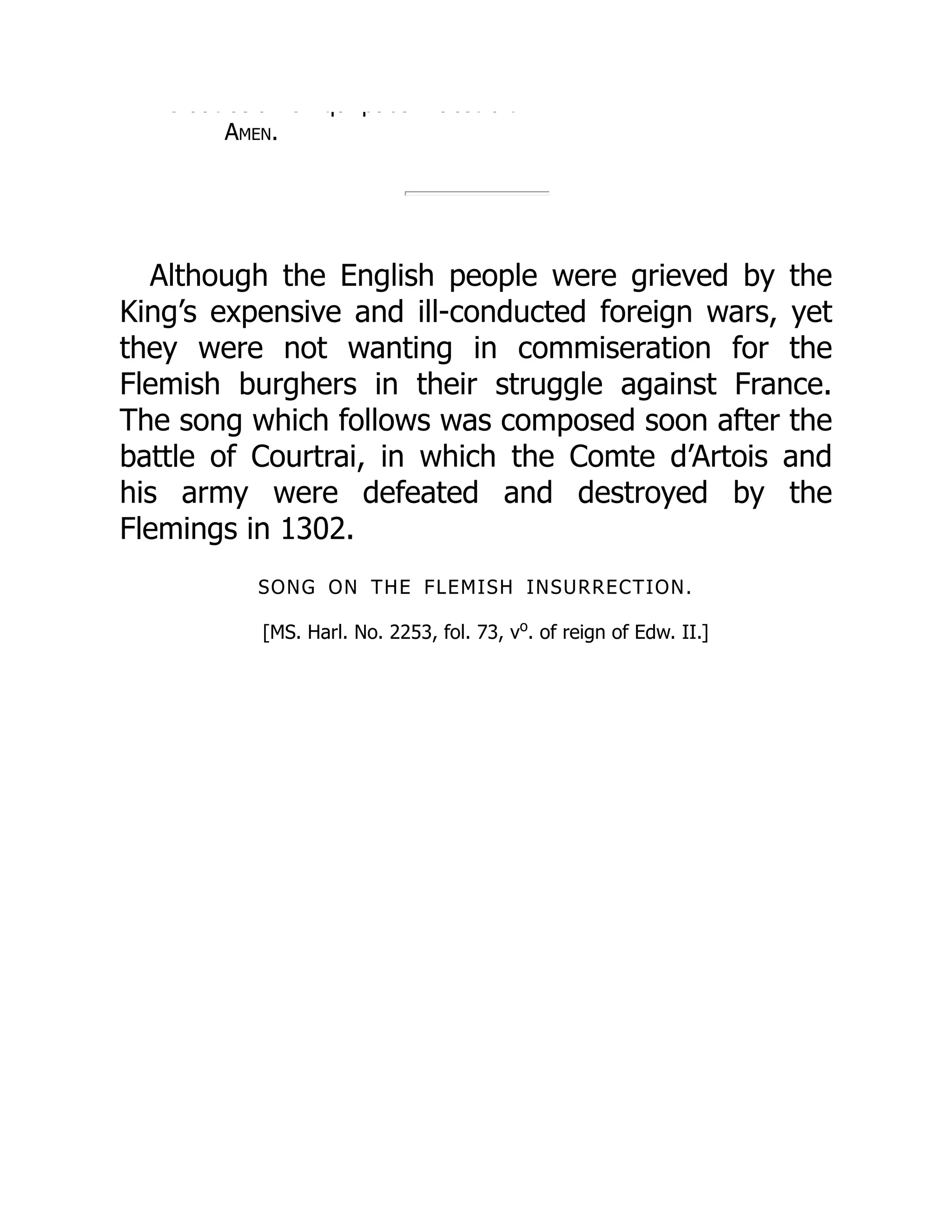 e dat so a e qu pace dest u t
Amen.
Although the English people were grieved by the
King’s expensive and ill-conducted foreign wars, yet
they were not wanting in commiseration for the
Flemish burghers in their struggle against France.
The song which follows was composed soon after the
battle of Courtrai, in which the Comte d’Artois and
his army were defeated and destroyed by the
Flemings in 1302.
SONG ON THE FLEMISH INSURRECTION.
[MS. Harl. No. 2253, fol. 73, vo
. of reign of Edw. II.]
 