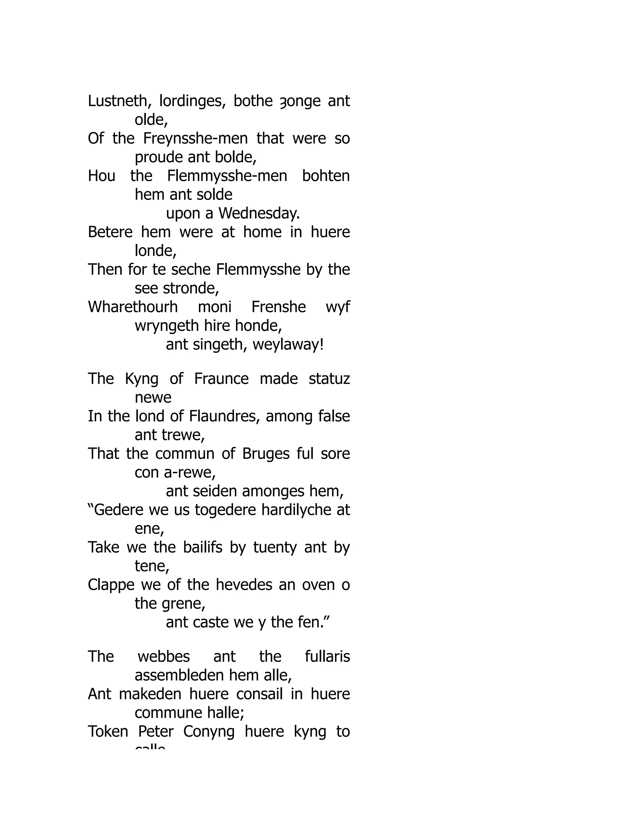 Lustneth, lordinges, bothe ȝonge ant
olde,
Of the Freynsshe-men that were so
proude ant bolde,
Hou the Flemmysshe-men bohten
hem ant solde
upon a Wednesday.
Betere hem were at home in huere
londe,
Then for te seche Flemmysshe by the
see stronde,
Wharethourh moni Frenshe wyf
wryngeth hire honde,
ant singeth, weylaway!
The Kyng of Fraunce made statuz
newe
In the lond of Flaundres, among false
ant trewe,
That the commun of Bruges ful sore
con a-rewe,
ant seiden amonges hem,
“Gedere we us togedere hardilyche at
ene,
Take we the bailifs by tuenty ant by
tene,
Clappe we of the hevedes an oven o
the grene,
ant caste we y the fen.”
The webbes ant the fullaris
assembleden hem alle,
Ant makeden huere consail in huere
commune halle;
Token Peter Conyng huere kyng to
calle
 