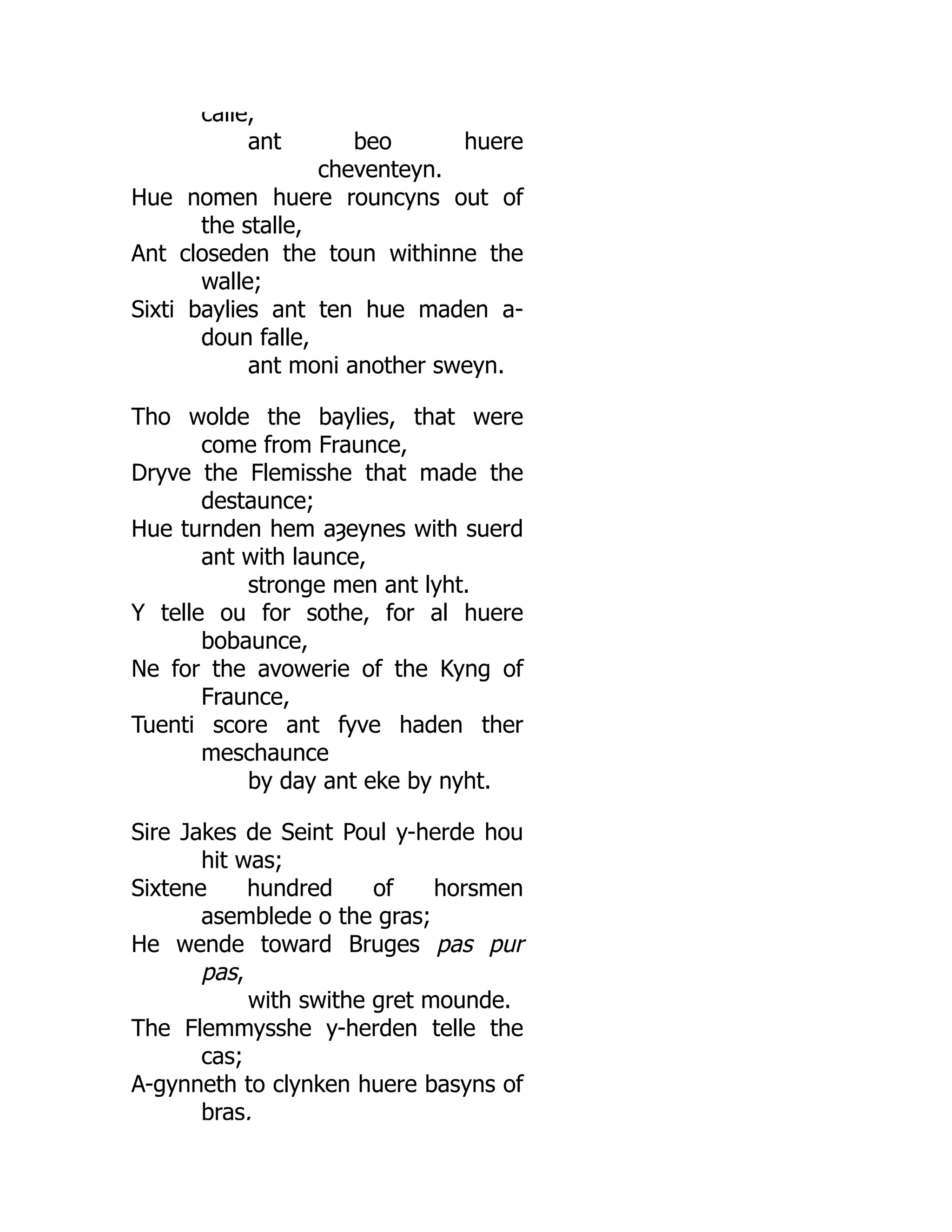 calle,
ant beo huere
cheventeyn.
Hue nomen huere rouncyns out of
the stalle,
Ant closeden the toun withinne the
walle;
Sixti baylies ant ten hue maden a-
doun falle,
ant moni another sweyn.
Tho wolde the baylies, that were
come from Fraunce,
Dryve the Flemisshe that made the
destaunce;
Hue turnden hem aȝeynes with suerd
ant with launce,
stronge men ant lyht.
Y telle ou for sothe, for al huere
bobaunce,
Ne for the avowerie of the Kyng of
Fraunce,
Tuenti score ant fyve haden ther
meschaunce
by day ant eke by nyht.
Sire Jakes de Seint Poul y-herde hou
hit was;
Sixtene hundred of horsmen
asemblede o the gras;
He wende toward Bruges pas pur
pas,
with swithe gret mounde.
The Flemmysshe y-herden telle the
cas;
A-gynneth to clynken huere basyns of
bras,
 