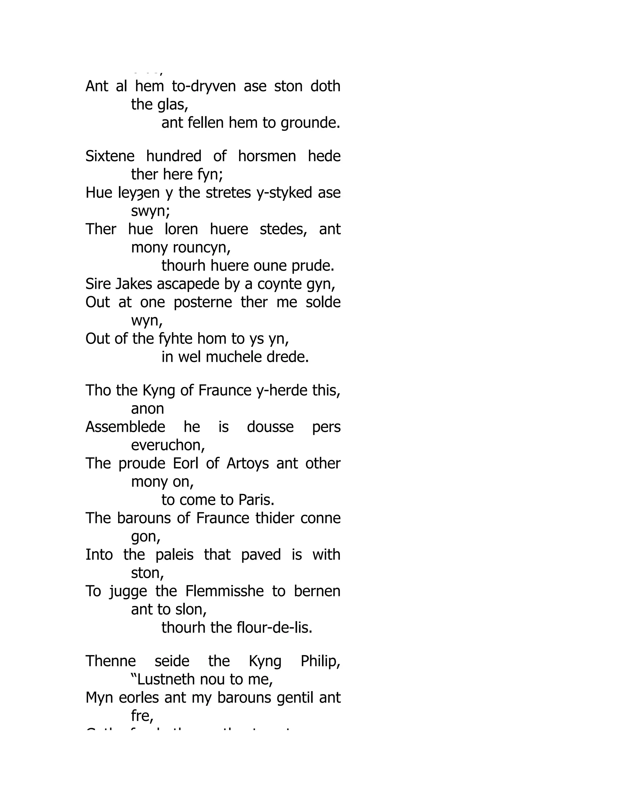 b as,
Ant al hem to-dryven ase ston doth
the glas,
ant fellen hem to grounde.
Sixtene hundred of horsmen hede
ther here fyn;
Hue leyȝen y the stretes y-styked ase
swyn;
Ther hue loren huere stedes, ant
mony rouncyn,
thourh huere oune prude.
Sire Jakes ascapede by a coynte gyn,
Out at one posterne ther me solde
wyn,
Out of the fyhte hom to ys yn,
in wel muchele drede.
Tho the Kyng of Fraunce y-herde this,
anon
Assemblede he is dousse pers
everuchon,
The proude Eorl of Artoys ant other
mony on,
to come to Paris.
The barouns of Fraunce thider conne
gon,
Into the paleis that paved is with
ston,
To jugge the Flemmisshe to bernen
ant to slon,
thourh the flour-de-lis.
Thenne seide the Kyng Philip,
“Lustneth nou to me,
Myn eorles ant my barouns gentil ant
fre,
G th f h th th t t
 
