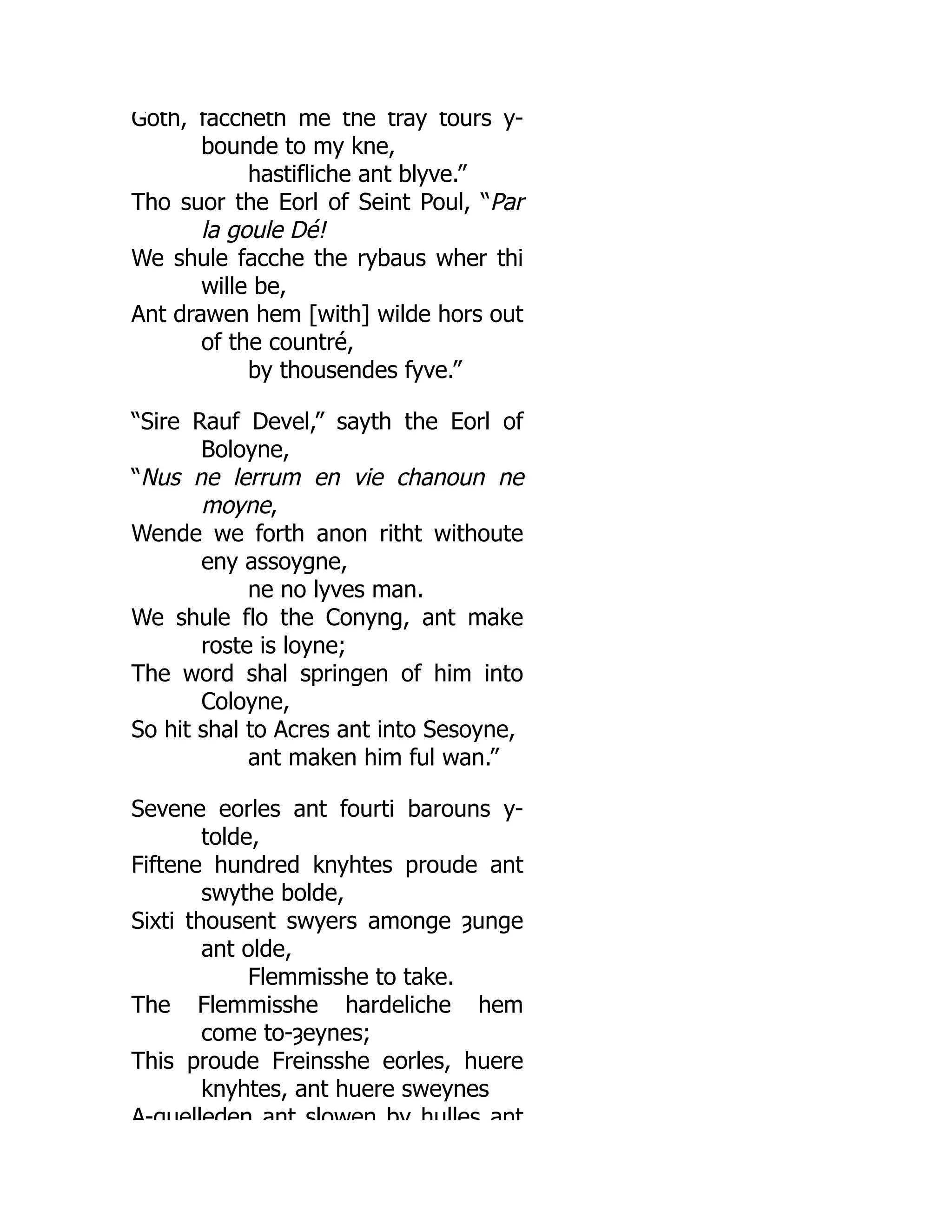 Goth, faccheth me the tray tours y-
bounde to my kne,
hastifliche ant blyve.”
Tho suor the Eorl of Seint Poul, “Par
la goule Dé!
We shule facche the rybaus wher thi
wille be,
Ant drawen hem [with] wilde hors out
of the countré,
by thousendes fyve.”
“Sire Rauf Devel,” sayth the Eorl of
Boloyne,
“Nus ne lerrum en vie chanoun ne
moyne,
Wende we forth anon ritht withoute
eny assoygne,
ne no lyves man.
We shule flo the Conyng, ant make
roste is loyne;
The word shal springen of him into
Coloyne,
So hit shal to Acres ant into Sesoyne,
ant maken him ful wan.”
Sevene eorles ant fourti barouns y-
tolde,
Fiftene hundred knyhtes proude ant
swythe bolde,
Sixti thousent swyers amonge ȝunge
ant olde,
Flemmisshe to take.
The Flemmisshe hardeliche hem
come to-ȝeynes;
This proude Freinsshe eorles, huere
knyhtes, ant huere sweynes
A-quelleden ant slowen by hulles ant
 