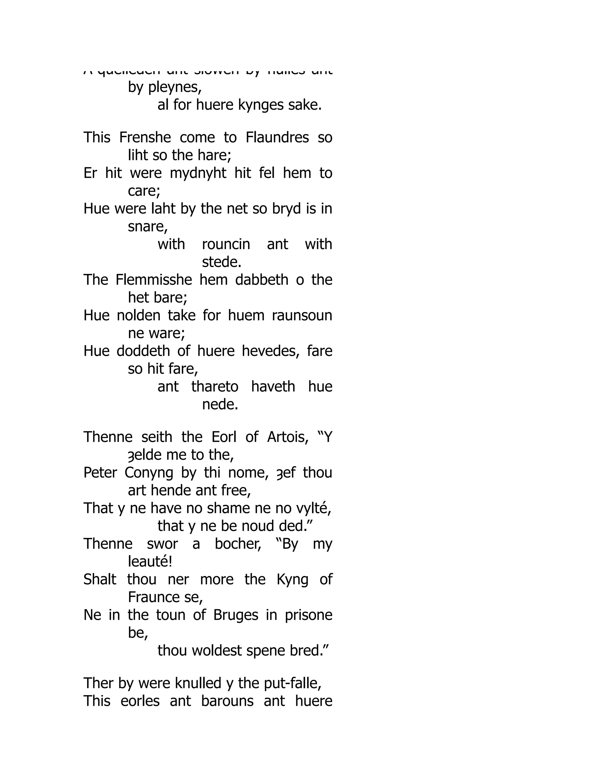 A quelleden ant slowen by hulles ant
by pleynes,
al for huere kynges sake.
This Frenshe come to Flaundres so
liht so the hare;
Er hit were mydnyht hit fel hem to
care;
Hue were laht by the net so bryd is in
snare,
with rouncin ant with
stede.
The Flemmisshe hem dabbeth o the
het bare;
Hue nolden take for huem raunsoun
ne ware;
Hue doddeth of huere hevedes, fare
so hit fare,
ant thareto haveth hue
nede.
Thenne seith the Eorl of Artois, “Y
ȝelde me to the,
Peter Conyng by thi nome, ȝef thou
art hende ant free,
That y ne have no shame ne no vylté,
that y ne be noud ded.”
Thenne swor a bocher, “By my
leauté!
Shalt thou ner more the Kyng of
Fraunce se,
Ne in the toun of Bruges in prisone
be,
thou woldest spene bred.”
Ther by were knulled y the put-falle,
This eorles ant barouns ant huere
 