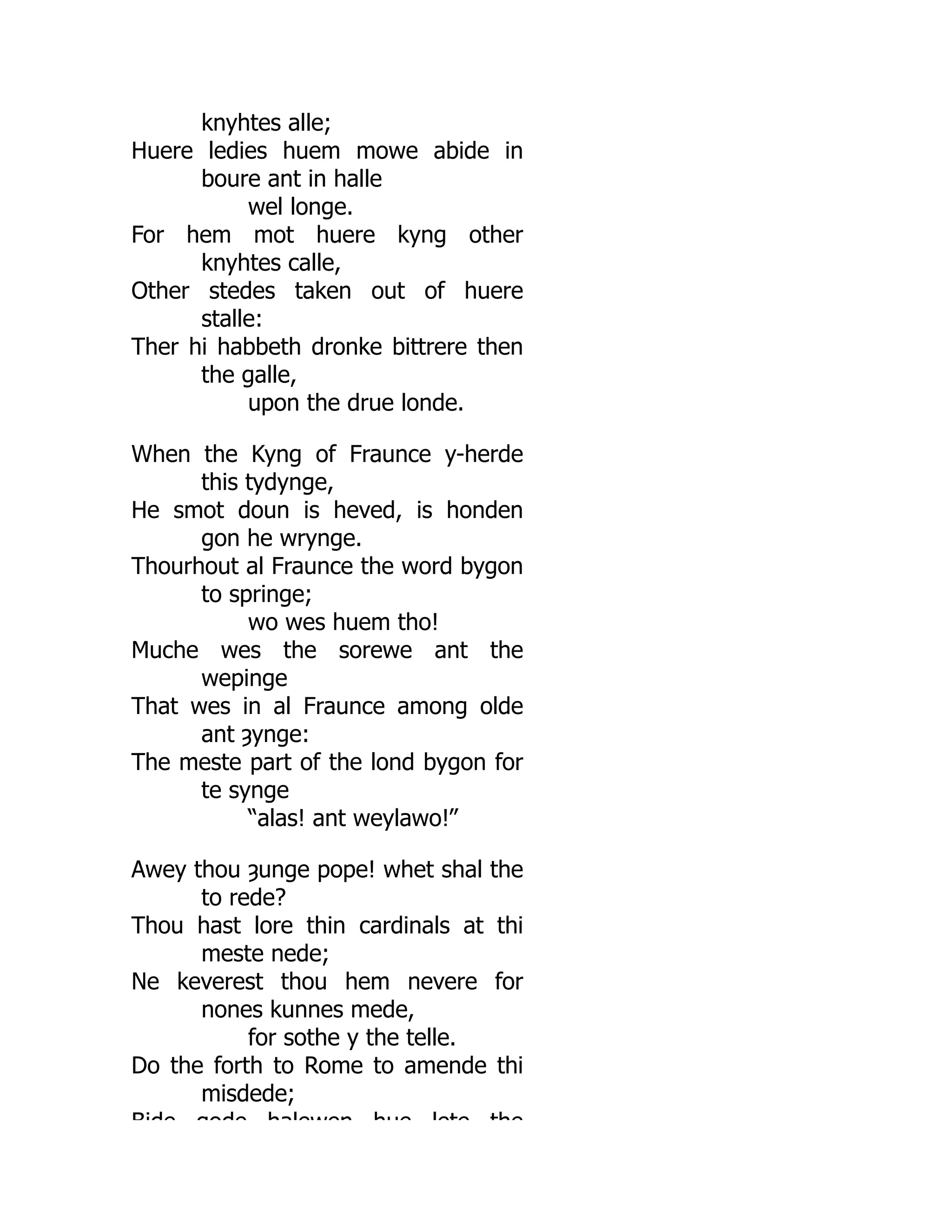 knyhtes alle;
Huere ledies huem mowe abide in
boure ant in halle
wel longe.
For hem mot huere kyng other
knyhtes calle,
Other stedes taken out of huere
stalle:
Ther hi habbeth dronke bittrere then
the galle,
upon the drue londe.
When the Kyng of Fraunce y-herde
this tydynge,
He smot doun is heved, is honden
gon he wrynge.
Thourhout al Fraunce the word bygon
to springe;
wo wes huem tho!
Muche wes the sorewe ant the
wepinge
That wes in al Fraunce among olde
ant ȝynge:
The meste part of the lond bygon for
te synge
“alas! ant weylawo!”
Awey thou ȝunge pope! whet shal the
to rede?
Thou hast lore thin cardinals at thi
meste nede;
Ne keverest thou hem nevere for
nones kunnes mede,
for sothe y the telle.
Do the forth to Rome to amende thi
misdede;
Bide gode halewen hue lete the
 