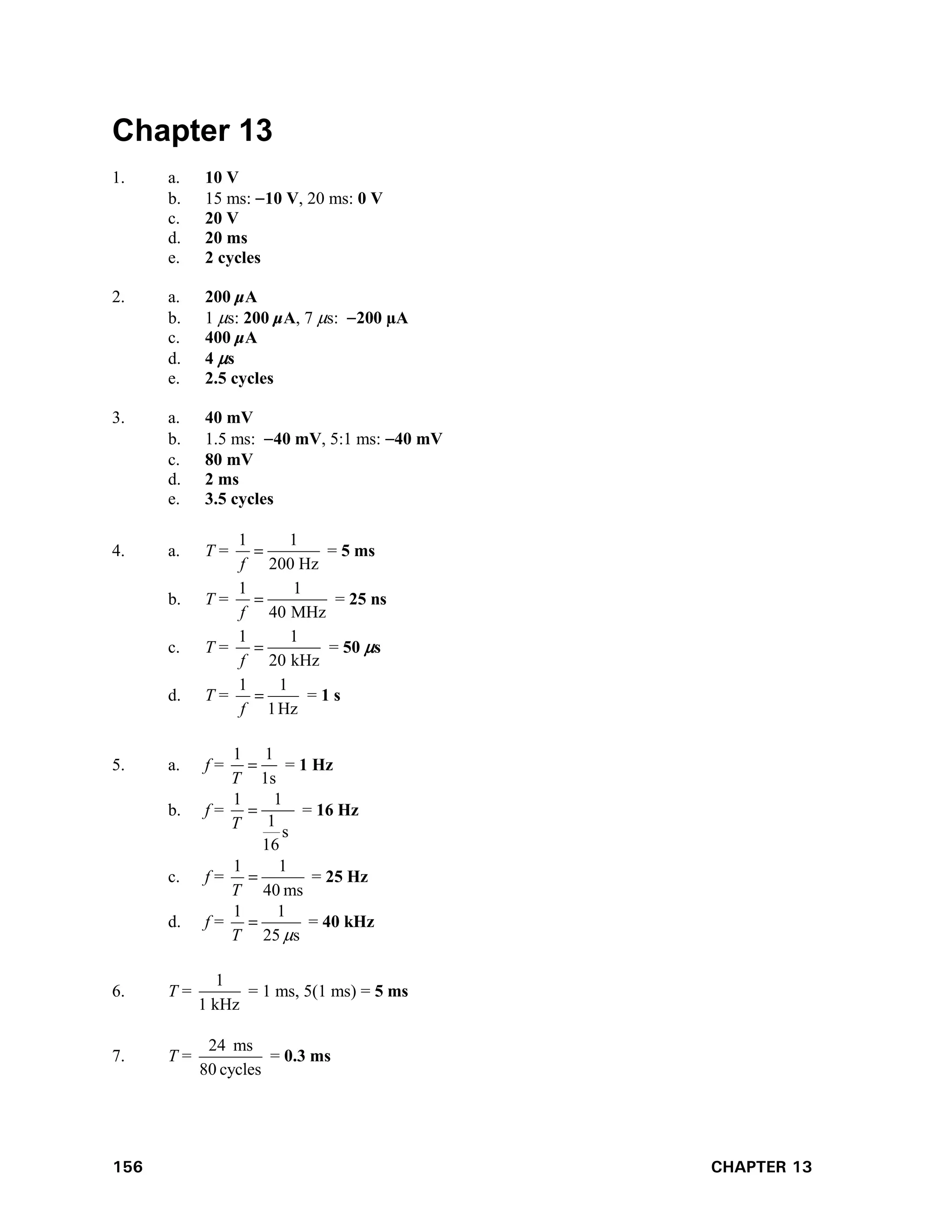 156 CHAPTER 13
Chapter 13
1. a. 10 V
b. 15 ms: 10 V, 20 ms: 0 V
c. 20 V
d. 20 ms
e. 2 cycles
2. a. 200 μA
b. 1 s: 200 μA, 7 s: 200 µA
c. 400 μA
d. 4 s
e. 2.5 cycles
3. a. 40 mV
b. 1.5 ms: 40 mV, 5:1 ms: 40 mV
c. 80 mV
d. 2 ms
e. 3.5 cycles
4. a. T =
1 1
200 Hz
f
 = 5 ms
b. T =
1 1
40 MHz
f
 = 25 ns
c. T =
1 1
20 kHz
f
 = 50 s
d. T =
Hz
1
1
1

f
= 1 s
5. a. f =
1 1
1s
T
 = 1 Hz
b. f =
1 1
1
s
16
T
 = 16 Hz
c. f =
ms
40
1
1

T
= 25 Hz
d. f =
s
25
1
1


T
= 40 kHz
6. T =
1
1 kHz
= 1 ms, 5(1 ms) = 5 ms
7. T =
cycles
80
ms
24
= 0.3 ms
 