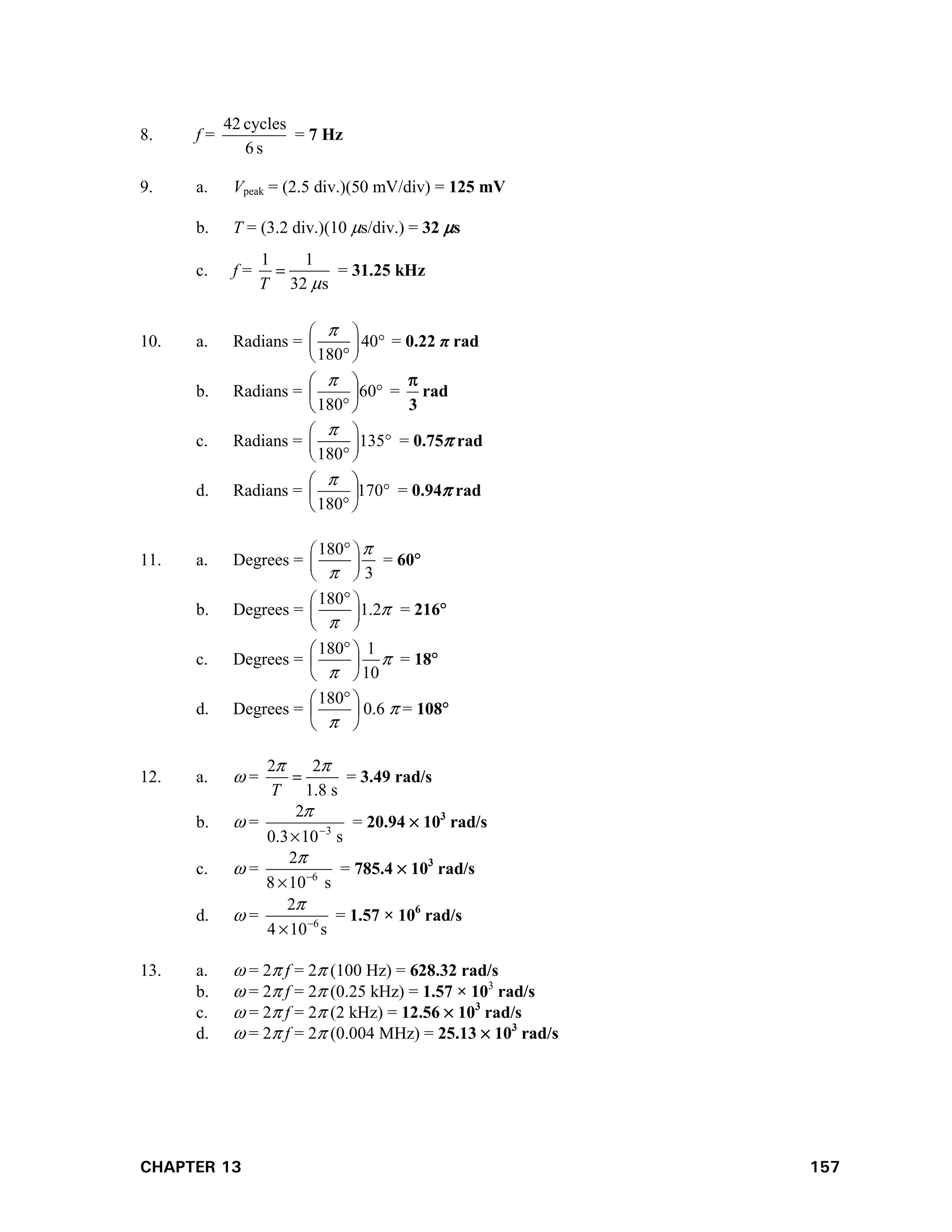 CHAPTER 13 157
8. f =
s
6
cycles
42
= 7 Hz
9. a. Vpeak = (2.5 div.)(50 mV/div) = 125 mV
b. T = (3.2 div.)(10 s/div.) = 32 s
c. f =
1 1
32 s
T 
 = 31.25 kHz
10. a. Radians = 40
180

 

 
 

= 0.22 π rad
b. Radians = 







60
180

=
3

rad
c. Radians = 135
180

 

 
 

= 0.75 rad
d. Radians = 







170
180

= 0.94 rad
11. a. Degrees =
180
3



 
 
 
= 60
b. Degrees =
180
1.2


 
 
 
= 216
c. Degrees = 
 10
1
180





 
= 18
d. Degrees = 




 

180
0.6  = 108
12. a.  =
2 2
1.8 s
T
 
 = 3.49 rad/s
b.  =
s
10
3
.
0
2
3



= 20.94  103
rad/s
c.  = 6
2
8 10 s



= 785.4  103
rad/s
d.  = 6
2
4 10 s



= 1.57 × 106
rad/s
13. a.  = 2 f = 2 (100 Hz) = 628.32 rad/s
b.  = 2 f = 2 (0.25 kHz) = 1.57 × 103
rad/s
c.  = 2 f = 2 (2 kHz) = 12.56  103
rad/s
d.  = 2 f = 2 (0.004 MHz) = 25.13  103
rad/s
 