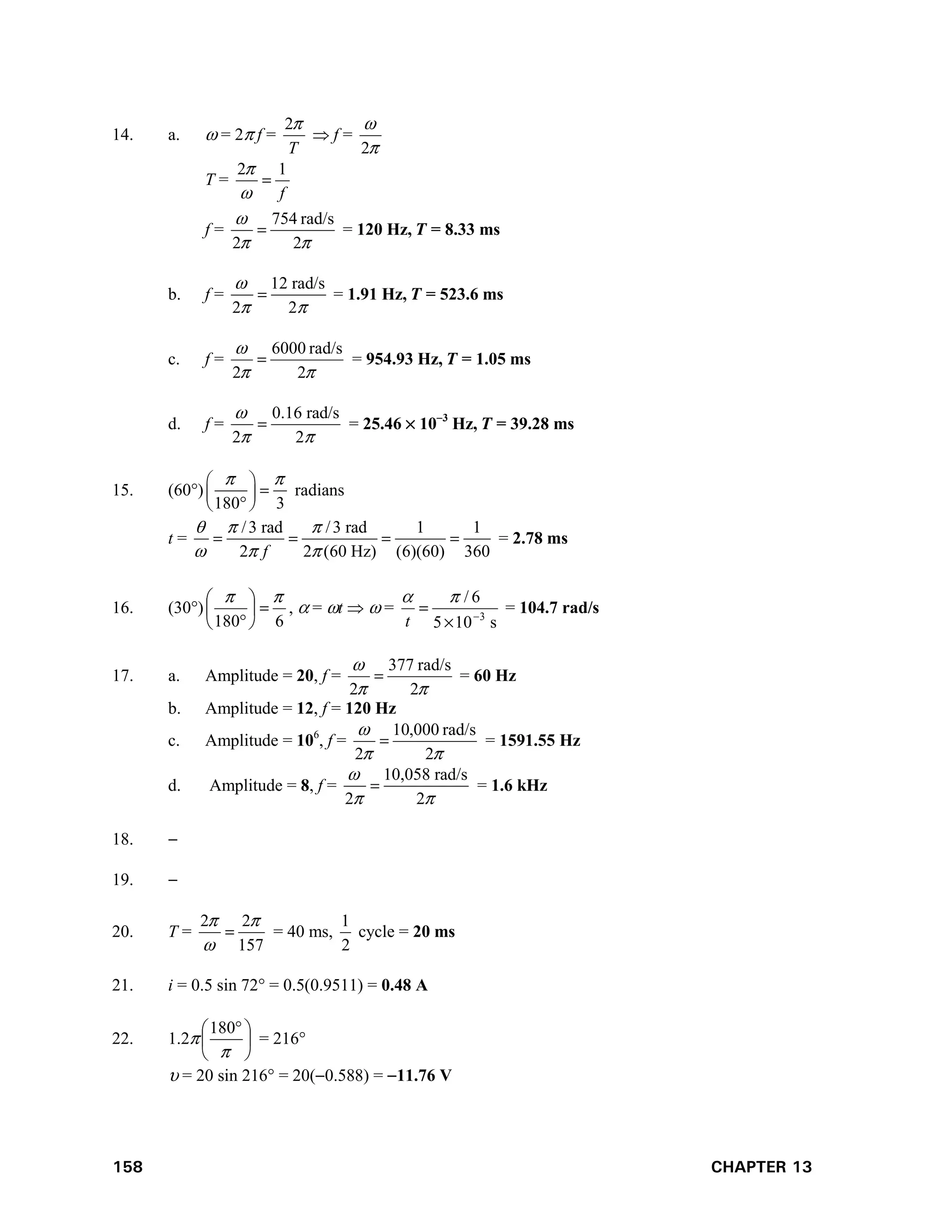 158 CHAPTER 13
14. a.  = 2 f =
T

2
 f =


2
T =
f
1
2



f =



2
rad/s
754
2
 = 120 Hz, T = 8.33 ms
b. f =
12 rad/s
2 2

 
 = 1.91 Hz, T = 523.6 ms
c. f =



2
rad/s
6000
2
 = 954.93 Hz, T = 1.05 ms
d. f =
0.16 rad/s
2 2

 
 = 25.46  103
Hz, T = 39.28 ms
15. (60)
180 3
 
 

 
 

radians
t =
/3 rad /3 rad 1 1
2 2 (60 Hz) (6)(60) 360
f
  
  
    = 2.78 ms
16. (30)
6
180










,  = t   =
s
10
5
6
/
3





t
= 104.7 rad/s
17. a. Amplitude = 20, f =



2
rad/s
377
2
 = 60 Hz
b. Amplitude = 12, f = 120 Hz
c. Amplitude = 106
, f =



2
rad/s
000
,
10
2
 = 1591.55 Hz
d. Amplitude = 8, f =
10,058 rad/s
2 2

 
 = 1.6 kHz
18. 
19. 
20. T =
157
2
2 


 = 40 ms,
2
1
cycle = 20 ms
21. i = 0.5 sin 72 = 0.5(0.9511) = 0.48 A
22. 1.2 




 

180
= 216
 = 20 sin 216 = 20(0.588) = 11.76 V
 