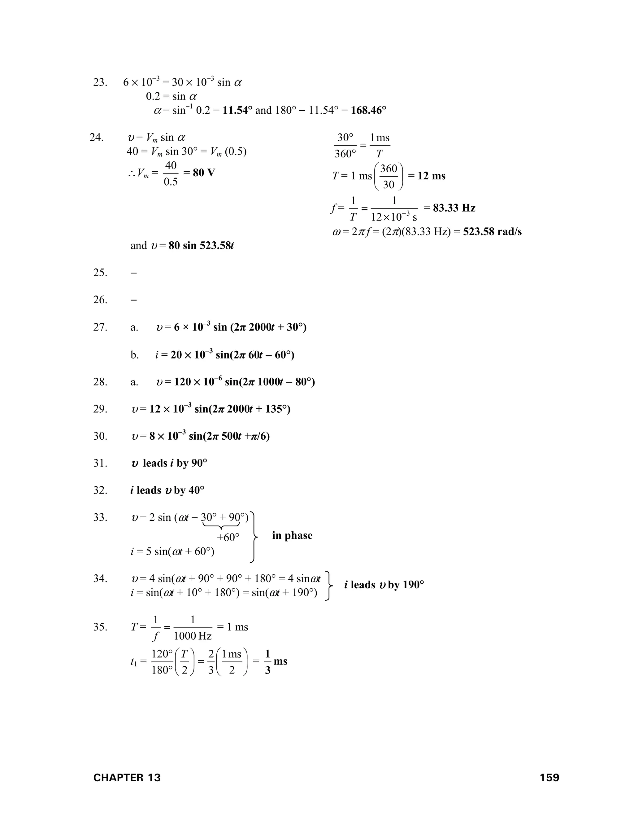CHAPTER 13 159
23. 6  103
= 30  103
sin 
0.2 = sin 
 = sin1
0.2 = 11.54 and 180  11.54 = 168.46
24.  = Vm sin 
40 = Vm sin 30 = Vm (0.5)
Vm =
5
.
0
40
= 80 V
T
ms
1
360
30



T = 1 ms 





30
360
= 12 ms
f =
s
10
12
1
1
3



T
= 83.33 Hz
 = 2 f = (2)(83.33 Hz) = 523.58 rad/s
and  = 80 sin 523.58t
25. 
26. 
27. a.  = 6 × 103
sin (2π 2000t + 30)
b. i = 20  103
sin(2π 60t  60)
28. a.  = 120  106
sin(2π 1000t  80)
29.  = 12  103
sin(2π 2000t + 135°)
30.  = 8  103
sin(2π 500t +π/6)
31.  leads i by 90
32. i leads  by 40
33.  = 2 sin (t  30 + 90)
+60
i = 5 sin(t + 60)
34.  = 4 sin(t + 90 + 90 + 180 = 4 sint
i = sin(t + 10 + 180) = sin(t + 190)
35. T =
Hz
1000
1
1

f
= 1 ms
t1 = 














2
ms
1
3
2
2
180
120 T
= ms
3
1
in phase
i leads  by 190
 