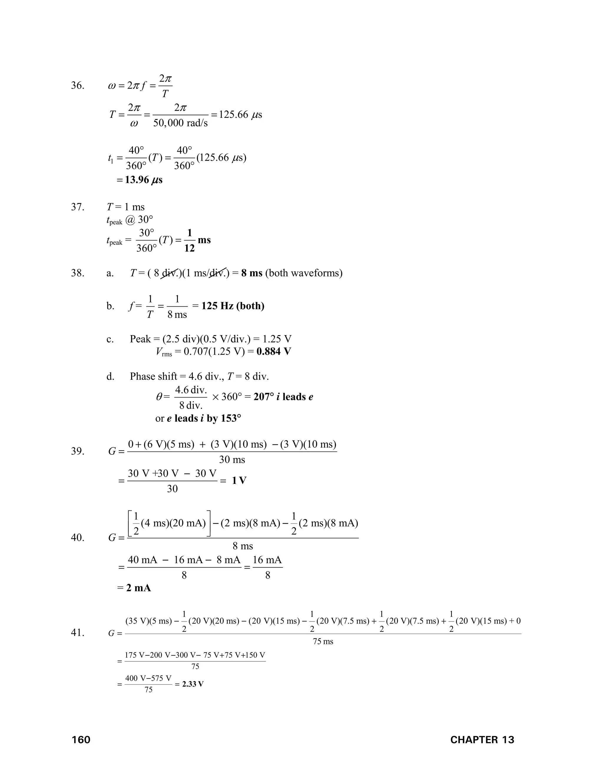 160 CHAPTER 13
36.
2
2
2 2
125.66 s
50,000 rad/s
f
T
T

 
 


 
  
1
40 40
( ) (125.66 s)
360 360
t T 
 
 
 
 13.96 s

37. T = 1 ms
tpeak @ 30°
tpeak =
30
( )
360
T



1
ms
12
38. a. T = ( 8 div.)(1 ms/div.) = 8 ms (both waveforms)
b. f =
ms
8
1
1

T
= 125 Hz (both)
c. Peak = (2.5 div)(0.5 V/div.) = 1.25 V
Vrms = 0.707(1.25 V) = 0.884 V
d. Phase shift = 4.6 div., T = 8 div.
 =
div.
8
div.
4.6
 360 = 207 i leads e
or e leads i by 153
39.
0 (6 V)(5 ms) (3 V)(10 ms) (3 V)(10 ms)
30 ms
30 V +30 V 30 V
30
G
1 V
  


 
40.
1 1
(4 ms)(20 mA) (2 ms)(8 mA) (2 ms)(8 mA)
2 2
8 ms
40 mA 16 mA 8 mA 16 mA
8 8
G
 
 
 
 

 
 
= 2 mA
41.
175 V 200 V 300 V 75 V 75 V 150 V
75
400 V 575 V
75
1 1 1 1
(35 V)(5 ms) (20 V)(20 ms) (20 V)(15 ms) (20 V)(7.5 ms) (20 V)(7.5 ms) (20 V)(15 ms) + 0
2 2 2 2
75 ms
G
    


 
    

2.33 V
 