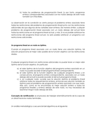 b) todos los problemas de programación lineal, (y por tanto, programas
enteros correspondientes) asociados con los nodos debajo de este nodo
también son infactibles.
La observación en la condición es cierta porque el problema entero asociado tiene
todas las restricciones del problema de programación lineal junto con las restricciones
adicionales de que algunas de las variables sean enteras. De manera similar, cualquier
problema de programación lineal asociado con un nodo debajo del actual tiene
todas las restricciones en el programa lineal actual, y más. Si no es posible satisfacer las
restricciones del programa lineal actual, no será posible satisfacer un programa con
restricciones adicionales.
Un programa lineal en un nodo es óptimo.
Cuando el programa lineal asociado con un nodo tiene una solución óptima, tal
solución proporciona el mejor valor posible de la función objetivo con las restricciones
dadas.
Cualquier programa lineal con restricciones adicionales no puede tener un mejor valor
óptimo de la función objetivo. En particular:
a) el valor óptimo de la función objetivo del programa entero asociado en un
nodo no puede exceder el del programa lineal correspondiente.
b) el valor óptimo de la función objetivo de cualquier programa lineal, y en
consecuencia, el programa entero correspondiente, asociado con un nodo
debajo del actual no puede exceder el del actual programa lineal.
c) si, en cualquier nodo, sucede que la solución óptima al problema lineal
satisface todos los requerimientos enteros, entonces esa solución también es
óptima para el problema de programación entera asociado con ese nodo.
Más aún, como se ha encontrado la mejor solución entera a todos los
programas lineales y enteros debajo de este nodo, no hay necesidad de
examinar ningún nodo debajo de éste.
Concepto de ramificación: es el proceso de trabajar sistemáticamente de la copa de
un árbol hacia los nodos terminales.
Un análisis metodológico o secuencial del algoritmo es el siguiente:
 
