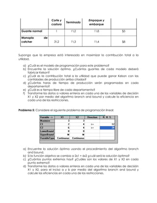 Corte y
costura
Terminado
Empaque y
embarque
Guante normal 1 12 18 $5
Manopla de
catcher 32 13 14 $8
Suponga que la empresa está interesada en maximizar la contribución total a la
utilidad.
a) ¿Cuál es el modelo de programación para este problema?
b) Encuentre la solución óptima. ¿Cuántos guantes de cada modelo deberá
fabricar Kelson?
c) ¿Cuál es la contribución total a la utilidad que puede ganar Kelson con las
cantidades de producción arriba citadas?
d) ¿Cuántas horas de tiempo de producción serán programadas en cada
departamento?
e) ¿Cuál es e tiempo libre de cada departamento?
f) Transforme los datos a valores enteros en cada una de las variables de decisión
X1 y X2 por medio del algoritmo branch and bound y calcule la eficiencia en
cada una de las restricciones.
Problema 5: Considere el siguiente problema de programación lineal:
a) Encuentre la solución óptima usando el procedimiento del algoritmo branch
and bound.
b) Si la función objetivo se cambia a 2x1 + 6x2 ¿cuál será la solución óptima?
c) ¿Cuántos puntos extremos hay? ¿Cuáles son los valores de X1 y X2 en cada
punto extremo?
d) Transforme los datos a valores enteros en cada una de las variables de decisión
X1 y X2, para el inciso a y b por medio del algoritmo branch and bound y
calcule las eficiencias en cada una de las restricciones.
 