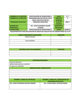 REQUERIMIENTOS PARA REALIZACION DE PRÁCTICAS EDUCATIVAS EN LABORATORIOS DE LA FIE
SOFTWARE REQUERIDO
HOJA DE CÁLCULO
WORD PARA HACER EL REPORTE
Programa WINQSB.
OBSERVACIONES-COMENTARIOS
NOMBRE Y FIRMA DEL PROFESOR NOMBRE Y FIRMA DEL COORDINADOR DE
PROGRAMA EDUCATIVO
M.C. JESÚS EVERARDO OLGUÍN TIZNADO M.C. JULIAN ISRAEL AGUILAR DUQUE
NOMBRE DE LA MATERIA INVESTIGACIÓN DE OPERACIONES II CLAVE 9017
NOMBRE DE LA PRÁCTICA PROGRAMACIÓN POR METAS: META
ÚNICA, MÚLTIPLES METAS
PRÁCTICA
NÚMERO
4
PROGRAMA EDUCATIVO INGENIERO INDUSTRIAL PLAN DE
ESTUDIO
2007-1
NOMBRE DEL
PROFESOR/A
M.C. JESÚS EVERARDO OLGUÍN
TIZNADO
NÚMERO DE
EMPLEADO
LABORATORIO INVESTIGACIÓN DE OPERACIONES II FECHA 09/08/11
EQUIPO-HERRAMIENTA REQUERIDO CANTIDAD
COMPUTADORA 1
CALCULADORA
MATERIAL-REACTIVO REQUERIDO CANTIDAD
 