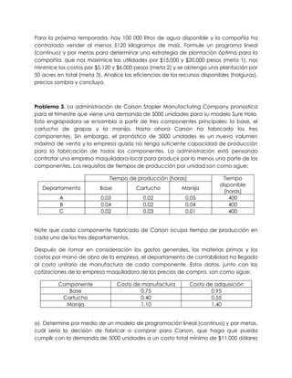 Para la próxima temporada, hay 100 000 litros de agua disponible y la compañía ha
contratado vender al menos 5120 kilogramos de maíz. Formule un programa lineal
(continuo) y por metas para determinar una estrategia de plantación óptima para la
compañía, que nos maximice las utilidades por $15,000 y $20,000 pesos (meta 1), nos
minimice los costos por $5,120 y $6,000 pesos (meta 2) y se obtenga una plantación por
50 acres en total (meta 3). Analice las eficiencias de los recursos disponibles (holguras),
precios sombra y concluya.
Problema 3. La administración de Carson Stapler Manufacturing Company pronostica
para el trimestre que viene una demanda de 5000 unidades para su modelo Sure Hola.
Esta engrapadora se ensambla a partir de tres componentes principales: la base, el
cartucho de grapas y la manija. Hasta ahora Carson ha fabricado los tres
componentes. Sin embargo, el pronóstico de 5000 unidades es un nuevo volumen
máximo de venta y la empresa quizás no tenga suficiente capacidad de producción
para la fabricación de todos los componentes. La administración está pensando
contratar una empresa maquiladora local para producir por lo menos una parte de los
componentes. Los requisitos de tiempos de producción por unidad son como sigue:
Tiempo de producción (horas) Tiempo
disponible
(horas)
Departamento Base Cartucho Manija
A 0.03 0.02 0.05 400
B 0.04 0.02 0.04 400
C 0.02 0.03 0.01 400
Note que cada componente fabricado de Carson ocupa tiempo de producción en
cada uno de los tres departamentos.
Después de tomar en consideración los gastos generales, las materias primas y los
costos por mano de obra de la empresa, el departamento de contabilidad ha llegado
al costo unitario de manufactura de cada componente. Estos datos, junto con las
cotizaciones de la empresa maquiladora de los precios de compra, son como sigue:
Componente Costo de manufactura Costo de adquisición
Base 0.75 0.95
Cartucho 0.40 0.55
Manija 1.10 1.40
a). Determine por medio de un modelo de programación lineal (continuo) y por metas,
cuál sería la decisión de fabricar o comprar para Carson, que haga que pueda
cumplir con la demanda de 5000 unidades a un costo total mínimo de $11,000 dólares
 