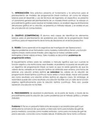 1.- INTRODUCCIÓN: Esta práctica presenta el fundamento y la estructura para el
planteamiento de modelos de programación lineal continua, así como las etapas
básicas para el desarrollo y uso de técnicas de ingeniería, en específico: se presenta
un panorama general del planteamiento de un modelo lineal continuo, se esboza un
procedimiento gráfico para resolver el modelo básico, se analizan algunas limitaciones
del proceso gráfico en su solución, se presenta un método tabular, y se analiza el uso
de una solución en computadora.
2.- OBJETIVO (COMPETENCIA): El alumno será capaz de identificar los elementos
básicos para el planteamiento de problemas por medio de la programación lineal
continua, para el mejoramiento de la toma de decisiones en el sector productivo.
3.- TEORÍA: Como aprendió en la asignatura de Investigación de Operaciones I,
algunos problemas al ser formulados como modelos matemáticos tienen una función
objetivo lineal y restricciones lineales, pero algunos (o todas) variables están
restringidas a tener valores enteros. Tales modelos se denominan problemas de
programación entera.
El requerimiento entero sobre las variables a menudo significa que aun cuando la
función objetivo y las restricciones sean lineales, el problema no pueda ser resuelto por
un algoritmo de programación lineal. La razón es que no existe garantía de que los
valores de las variables en la solución óptima así obtenida sean enteros. Una forma de
obtener una solución entera óptima es redondear los valores en la solución de
programación lineal óptima (continua) hacia arriba o hacia abajo. Hacer esto puede
dar como resultado una solución entera óptima en algunos casos. Sin embargo, el
redondear puede dar como resultado una solución factible con un valor de la función
objetivo significativamente para la solución óptima (continua). Pero aún, puede
aparecer una solución no factible.
4.- PROCEDIMIENTO: Se abordará lo planteado en la parte de teoría, a través de los
procedimientos para la solución de cuatro problemas por el método gráfico y simplex
(tabular).
Problema 1: Par es un pequeño fabricante de equipo y accesorios para golf cuyo
distribuidor lo convenció de que existe un Mercado tanto para la bolsa de golf de
precio mediano, conocida como modelo estándar, como para una bolsa de golf de
precio elevado, conocida como modelo deluxe. El distribuidor tiene tanta confianza
 