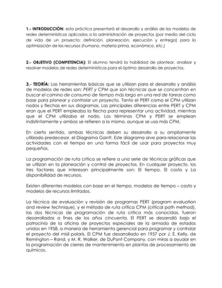 1.- INTRODUCCIÓN: esta práctica presentará el desarrollo y análisis de los modelos de
redes determinísticos aplicados a la administración de proyectos (por medio del ciclo
de vida de un proyecto: definición, planeación, ejecución y entrega) para la
optimización de los recursos (humano, materia prima, económico, etc.)
2.- OBJETIVO (COMPETENCIA): El alumno tendrá la habilidad de plantear, analizar y
resolver modelos de redes determinísticos para el óptimo desarrollo de proyectos.
3.- TEORÍA: Las herramientas básicas que se utilizan para el desarrollo y análisis
de modelos de redes son: PERT y CPM que son técnicas que se concentran en
buscar el camino de consumo de tiempo más largo en una red de tareas como
base para planear y controlar un proyecto. Tanto el PERT como el CPM utilizan
nodos y flechas en sus diagramas. Las principales diferencias entre PERT y CPM
eran que el PERT empleaba la flecha para representar una actividad, mientras
que el CPM utilizaba el nodo. Los términos CPM y PERT se emplean
indistintamente y ambos se refieren a lo mismo, aunque se usa más CPM.
En cierto sentido, ambas técnicas deben su desarrollo a su ampliamente
utilizado predecesor, el Diagrama Gantt. Este diagrama sirve para relacionar las
actividades con el tiempo en una forma fácil de usar para proyectos muy
pequeños.
La programación de ruta crítica se refiere a una serie de técnicas gráficas que
se utilizan en la planeación y control de proyectos. En cualquier proyecto, los
tres factores que interesan principalmente son: El tiempo, El costo y La
disponibilidad de recursos.
Existen diferentes modelos con base en el tiempo, modelos de tiempo – costo y
modelos de recursos limitados.
La técnica de evaluación y revisión de programas PERT (program evaluation
and review technique), y el método de ruta crítica CPM (critical path method),
las dos técnicas de programación de ruta crítica más conocidas, fueron
desarrolladas a fines de los años cincuenta. El PERT se desarrolló bajo el
patrocinio de la oficina de proyectos especiales de la armada de estados
unidos en 1958, a manera de herramienta gerencial para programar y controlar
el proyecto del misil polaris. El CPM fue desarrollado en 1957 por J. E. Kelly, de
Remington – Rand, y M. R. Walker, de DuPont Company, con miras a ayudar en
la programación de cierres de mantenimiento en plantas de procesamiento de
químicos.
 