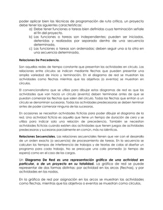 poder aplicar bien las técnicas de programación de ruta crítica, un proyecto
debe tener las siguientes características:
a) Debe tener funciones o tareas bien definidas cuya terminación señale
el fin del proyecto.
b) Las funciones o tareas son independientes; pueden ser iniciadas,
detenidas y realizadas por separado dentro de una secuencia
determinada.
c) Las funciones o tareas son ordenadas; deben seguir una a la otra en
una secuencia determinada.
Relaciones De Precedencia.
Son aquellas redes de tiempo constante que presentan las actividades en círculo. Las
relaciones entre círculos se indican mediante flechas que pueden presentar una
amplia variedad de inicio y terminación. En el diagrama de red se muestran las
actividades como flechas mientras que los objetivos (o eventos) se muestran en
círculos.
El convencionalismo que se utiliza para dibujar estos diagramas de red es que las
actividades que van hacia un círculo (evento) deben terminarse antes de que se
puedan comenzar las flechas que salen del círculo. Todas las flechas que entran a un
círculo se denominan sucesoras. Todas las actividades predecesoras se deben terminar
antes de poder comenzar ninguna de las sucesoras.
En ocasiones se necesitan actividades ficticias para poder dibujar el diagrama de la
red. Una actividad ficticia es aquella que tiene un tiempo de duración de cero y se
utiliza para indicar sola una relación de precedencia. También se necesitan
actividades ficticias cuando existen dos actividades que tienen juegos de actividades
predecesoras y sucesoras parcialmente en común, más no idénticas.
Relaciones Secuenciales. Las relaciones secuenciales tienen que ver con el desarrollo
de un orden exacto (o secuencia) de procesamiento de tareas. En la secuencia se
calculan los tiempos de interferencia de trabajos y de teorías de colas al diseñar un
programa para cada trabajo. No se preocupe una cola promedio (o tiempo de
espera) como en el caso de las cargas.
Un Diagrama De Red es una representación gráfica de una actividad en
particular, o de un proyecto en su totalidad. La gráfica de red se puede
representar de dos formas distintas: por actividad en los arcos (flechas), y por
actividades en los nodos.
En la gráfica de red por asignación en los arcos se muestran las actividades
como flechas, mientras que los objetivos o eventos se muestran como círculos.
 