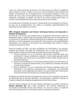 tarea con cierta duración de tiempo. Con frecuencia se utilizan los objetivos
para señalar el inicio o término de una o más actividades. Estas gráficas se
utilizan comúnmente en la programación de proyectos debido a que son
fáciles de usar y hay mucha gente que las comprende. Sin embargo, en los
proyectos complejos la gráfica de Gantt se vuelve inadecuada pues no
muestra las Interdependencias y relaciones entre las actividades.
La ventaja de los métodos de red en comparación con las gráficas de Gantt,
es que en la programación con redes se muestran específicamente las
relaciones de precedencia en la red.
PERT. (Program Evaluation and Review Technique) Técnica de Evaluación y
Revisión de Programas.
Se trata de una técnica que proporciona a la gerencia información sobre los
problemas reales y potenciales que pueden presentarse en la terminación de
un proyecto, la condición corriente del proyecto en relación con el logro de sus
objetivos, la fecha esperada de terminación del proyecto y las probabilidades
de lograrlo, y en dónde se encuentran las actividades más críticas y menos
críticas en el proyecto total.
Hacer el análisis de PERT, con lleva establecer las actividades y los eventos,
además del tiempo estimado de terminación de un plan de producción.
Suelen seleccionarse tres estimados de tiempo para cada actividad:
1. Tiempo optimista (to) es el estimado del tiempo requerido para una
actividad sin ningún problema se presenta. Como regla general habría
oportunidad del 1% de que la actividad tomara menos tiempo que el
estimado optimista.
2. Tiempo más probable (tm) es el tiempo estimado para una actividad si se
toman en cuenta las interrupciones y los problemas normales asociados
con llevarla a término.
3. Tiempo pesimista (tp) es el estimado del tiempo requerido para una
actividad si se presentan interrupciones y problemas de naturaleza
desusada. Como regla general habría una oportunidad del 1% de que la
actividad tomará más tiempo que el estimado pesimista.
El trabajo que arroja este tipo de diagrama es de muchas incógnitas, por tanto,
los estimados de los tiempos optimista, más probable y pesimista, ayudan al
analista a determinar el grado probable de estas incertidumbres.
Una vez que se dispone de los tres tiempos estimados, se puede calcular el
tiempo esperado (te) para cada actividad. Este tiempo representa el
porcentaje ponderado de los tres tiempos. En muchos casos, la siguiente
ecuación proporcionará un estimado práctico del tiempo esperado:
 